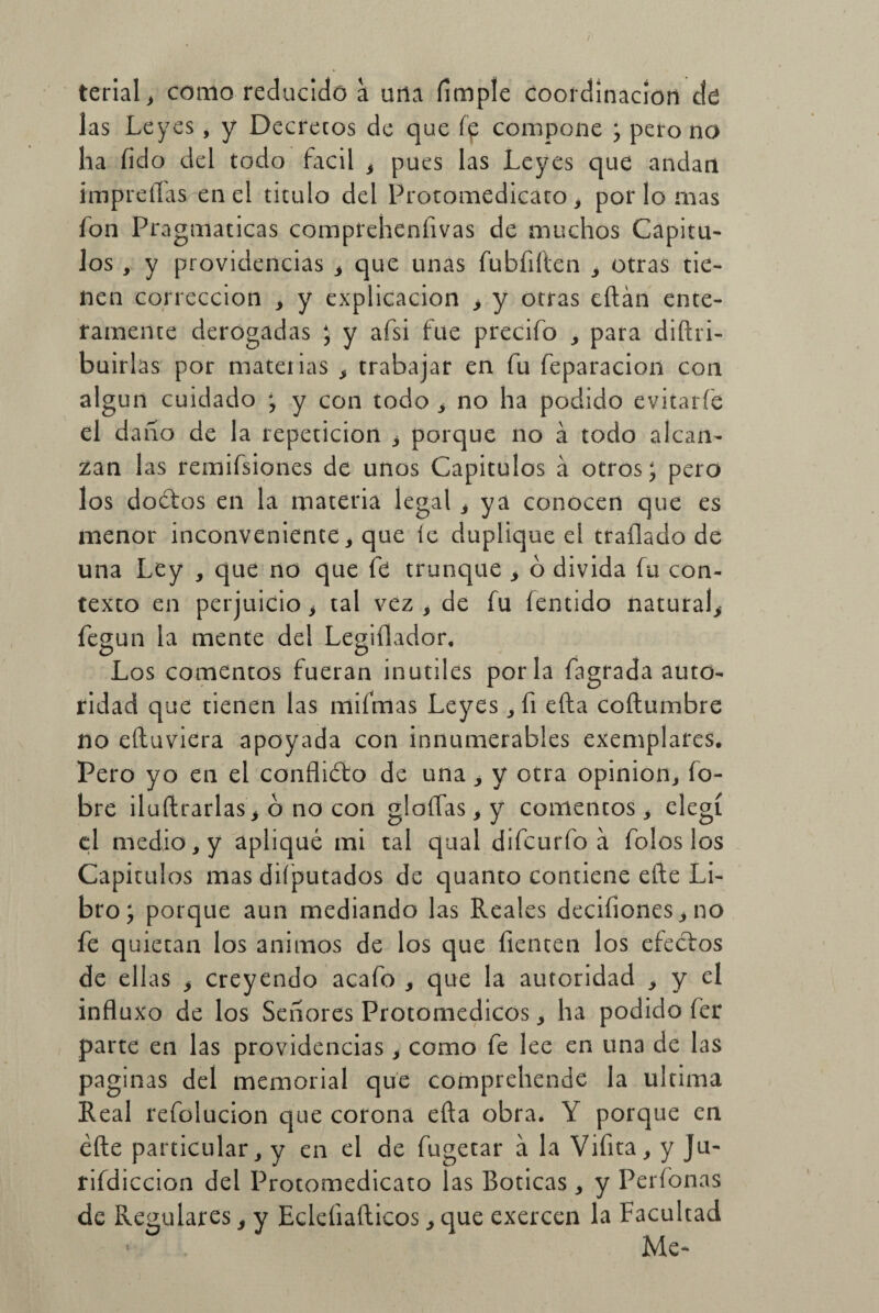 terial, como reducido a una íimple coordinación ele las Leyes , y Decretos de que fp compone ; pero no ha íido del todo fácil , pues las Leyes que andan impreilas en el titulo del Protomedicato, por lo mas fon Pragmáticas compreheníivas de muchos Capítu¬ los , y providencias , que unas fubfiíten , otras tie¬ nen corrección , y explicación > y otras eftán ente¬ ramente derogadas ; y afsi fue precifo , para diftri- buirlas por materias , trabajar en fu feparacion coa algún cuidado ; y con todo , no ha podido evitaríe el daño de la repetición i porque no a todo alcan¬ zan las remifsiones de unos Capítulos á otros; pero los doétos en la materia legal , ya conocen que es menor inconveniente , que íe duplique el traílado de una Ley , que no que fe trunque * ó divida fu con¬ texto en perjuicio > tal vez , de fu fentido natural^ fegun la mente del Legiílador, o o Los comentos fueran inútiles por la fagrada auto¬ ridad que tienen las mifmas Leyes, fi efta coftumbre no eftuviera apoyada con innumerables exemplares. Pero yo en el confliéto de una , y otra opinión, fo- bre ¡ladrarlas, ó no con gloftas, y comentos, elegí el medio, y apliqué mi tal qual difcurfo á folos los Capítulos mas diíputados de quanto contiene efte Li¬ bro; porque aun mediando las Reales decifiones, no fe quietan los ánimos de los que fienten los efeéfos de ellas > creyendo acafo , que la autoridad , y el influxo de los Señores Protomedicos, ha podido fer parte en las providencias, como fe lee en una de las paginas del memorial que comprehende la ultima Real refolucion que corona efta obra. Y porque en éfte particular, y en el de fugetar a la Vifita, y Ju- rifdiccion del Protomedicato las Boticas, y Perfonas de Regulares $ y Ecleíiafticos, que exercen la Facultad Me*