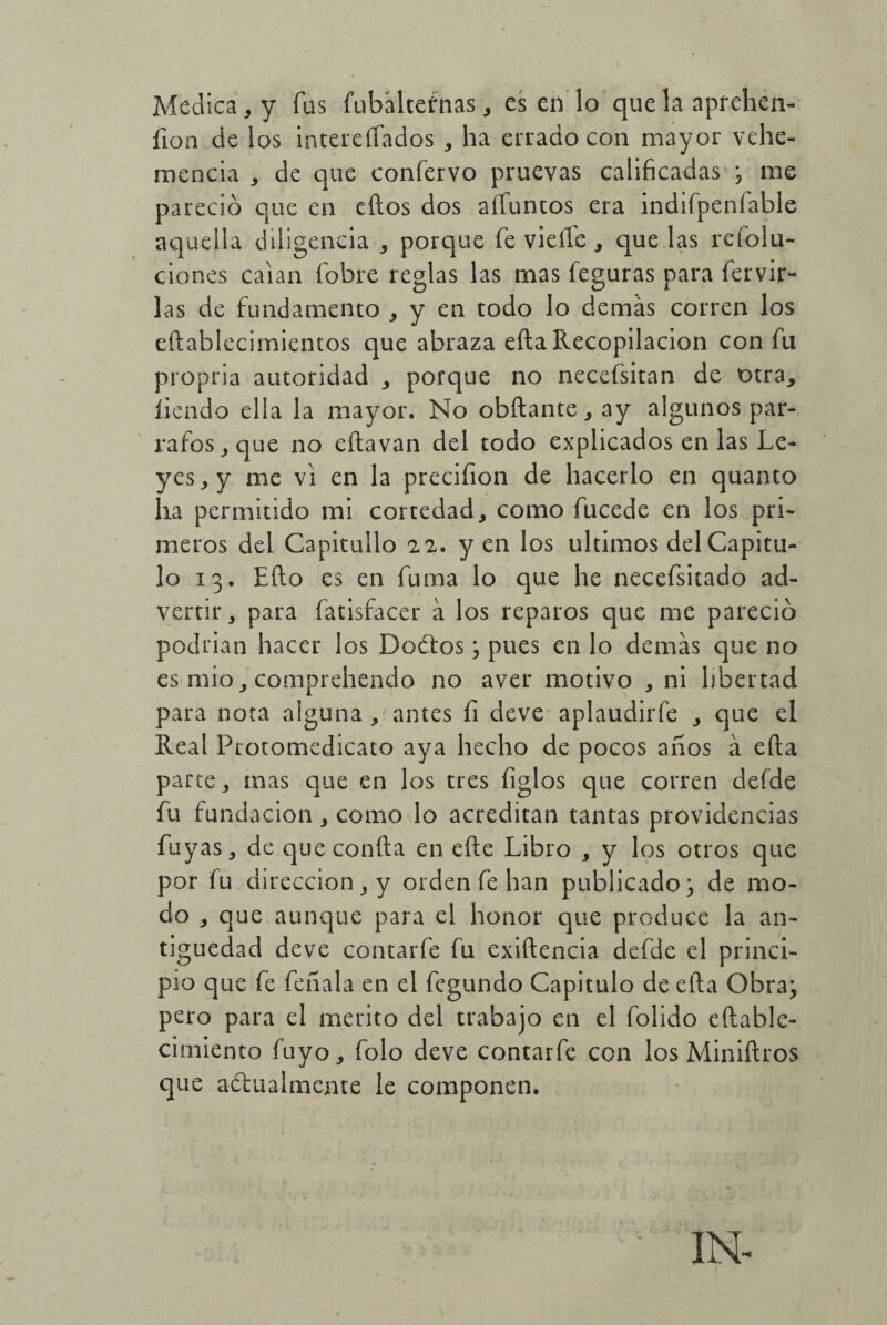 Medica, y fus fubalternas , es en lo que la aprehen- íion cíe los interesados , ha errado con mayor vehe¬ mencia , de que confervo pruevas calificadas ^ me pareció que en tilos dos alíemeos era indifpeníable aquella diligencia , porque fe vielle , que las re folu- clones caían fobre reglas las mas legaras para fervir- las de fundamento , y en todo lo demás corren los eftablecimientos que abraza ella Recopilación con fu propria autoridad , porque no necefsitan de otra, íiendo ella la mayor. No obftante, ay algunos pár¬ rafos, que no eítavan del todo explicados en las Le¬ yes, y me vi en la precifion de hacerlo en quanto lia permitido mi cortedad, como fucede en los pri¬ meros del Capitullo 22. yen los últimos del Capitu¬ lo 13. Ello es en fuma lo que he necefsitado ad¬ vertir, para fatisfacer á los reparos que me pareció podrían hacer los Dodtos 3 pues en lo demás que no es mió, comprehendo no aver motivo , ni libertad para nota alguna , antes íi deve aplaudirfe , que el Real Froto medicar o aya hecho de pocos años á eíta parte, mas que en los tres figlos que corren defde fu fundación, como lo acreditan tantas providencias fuyas, de que confia en efte Libro , y los otros que por fu dirección, y orden fe han publicado; de mo¬ do , que aunque para el honor que produce la an¬ tigüedad deve contarfe fu exiftencia defde el princi¬ pio que fe feñala en el fegundo Capitulo de eíla Obra; pero para el mérito del trabajo en el folido eftable- cimiento fuyo, folo deve contarfe con los Miniftros que anualmente le componen.