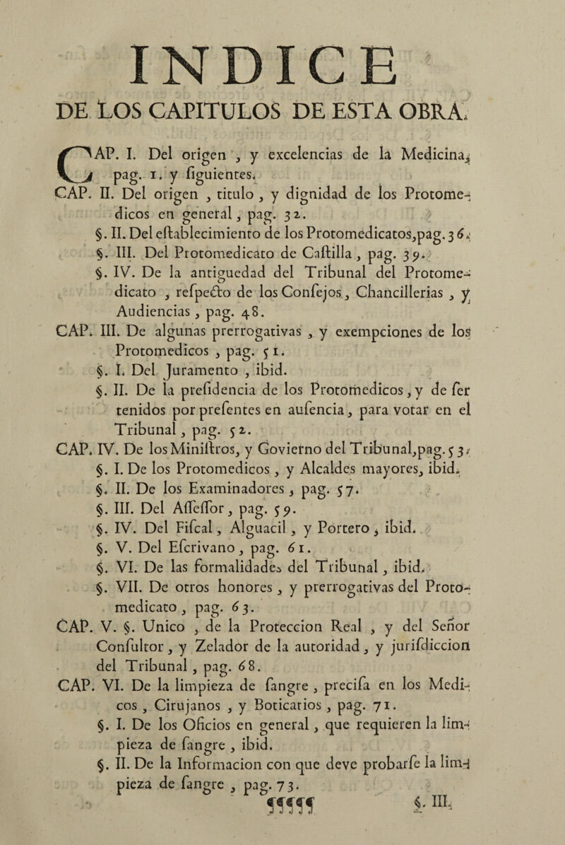 DE LOS CAPITULOS DE ESTA OBRA, CAP. I. Del origen ^ y excelencias de la Medicina^ pag. i. y figuientes, CAP. II. Del origen ^ titulo , y dignidad de los Protome» dicos en general, pag. 32. §. II. Del eftaSlecimiento de los Protomedicatos^pag. 3 §. III. Del Protomedicato de Caftilla , pag. 35». §. IV. De la antigüedad del Tribunal del Protome»' J o dicato , refpeíto de los Confejos,, Chancillerias y Audiencias, pag. 48. CAP, III. De algunas prerrogativas , y exempciones de los Protomedicos ^ pag. $ 1. §. L Del Juramento , ibid. §. II. De la presidencia de los Protomedicos * y de fer tenidos por prefentes en aufencia^ para votar en el Tribunal ,, pag. 52. CAP, IV. De los Minillxos,, y Goviefno del Tribunafpag. $ 3; §. I. De los Protomedicos,, y Alcaldes mayores^ ibid. §< II. De los Examinadores 5 pag. 57. §. III. Del AífeíTor,, pag. $9. §. IV. Del Fifcal, Alguacil , y Portero 3 ibid, §. V. Del Efcrivano , pag. 61. §. VI. De las formalidades del Tribunal ,, ibid. §. VII. De otros honores,, y prerrogativas del ProtcH medicato pag. ¿3. CAP. V. §. Unico > de la Protección Real , y del Señor Confultor > y Zelador de la autoridad ^ y jurifdiccion del Tribunal , pag. ¿8. CAP. VI. De la limpieza de fangre > precifa en los Médi¬ cos , Cirujanos * y Boticarios , pag. 71. §. I. De los Oficios en general, que requieren la limH pieza de fangre , ibid. §. II. De la Información con que deve probarfe la lim-j pieza de fangre ^ pag. 7 3. Ilf