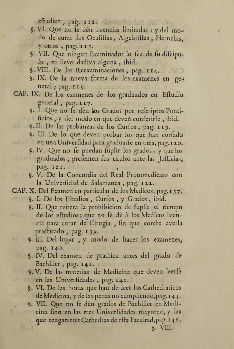 §. Vi. Que no fe den licencias limitadas i y deí do de curar los Oculiftas , Algebrizas, Herniftas, y otros , pag. 11 3. §. VII. Que ningún Examinador lo fea de fu difcipu- lo , ni lleve dadiva alguna y ibid, §. VIII. De las Reexaminaciones, pag. 114, §. IX. De la nueva forma de los examenes en ge-j neral ,• pag. 11 3. CAP, IX. De los examenes de los graduados en Eftudío general, pag. 117. §* I. Que no fe den los Grados por refcriptos Ponti¬ ficios , y del modo en que devetl conferirfe , ibid. §'•11. De las probanzas de los Curfos, pag. 1.19. §, III. De lo que deven probar los que han curiado en una Univerfidad para graduarle en otra, pag.i 20. §. IV. Que no fe puedan luplir los grados i y que los graduados, prefenten fus tirulos ante las Jufticias, pag. ni. í §. V. De la Concordia del Real Protomedicato Con la Univerfidad de Salamanca, pag. 122, CAP. X. Del Examen en particular de los Médicos, pag.i 37. §. I. De los Eftudios, Curfos , y Grados, ibid. §. II. Que reitera la prohibición de fuplir el tiempo de los eftudios i que no fe dé a los Médicos licen¬ cia para curar de Cirugía , fin que confie averia practicado , pag. 139. §. III. Del lugar , y modo de hacer los examenes, pag. 140. §. IV. Del examen de praCtica. antes del grado de Bachiller, pag. 141. - §. V. De las materias de Medicina que deven leerfe en las Univerfidades , pag. 142.- §. VI. De las horas que han de leer los Cathedraticos de Medicina, y de las penas no cumpliendo,pag.i4 3. > §, VII. Que no fe den grados de Bachiller en Medi¬ cina fino en las tres Univerfidades mayores, y las que tengan tres Cathedras de efta Facultad,pag.i4¿.