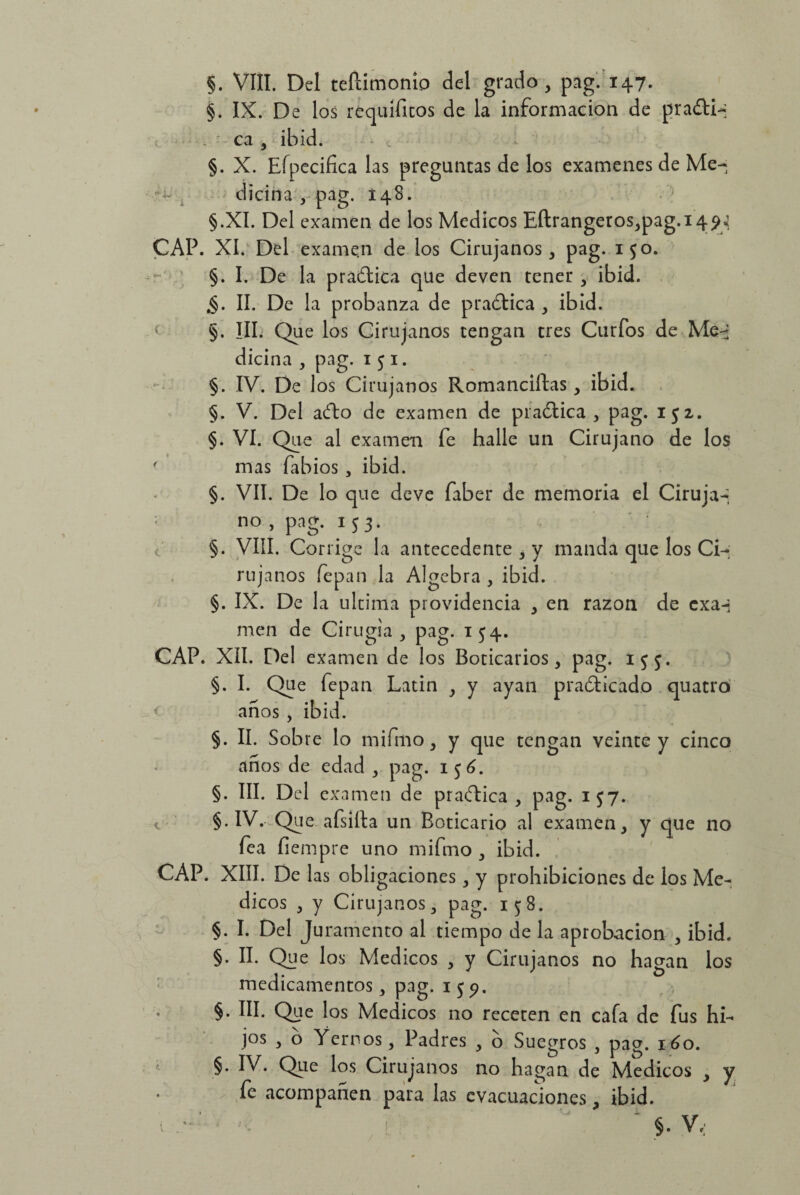 §. VIII. Del teftimoníp del grado, pag. 147. §. IX. De los réquifitos de la información de pradiq . ca , ibid. §. X. Eípecifica tas preguntas de los examenes de Me¬ dicina , pag. 148. §.XI. Del examen de los Médicos Eftrangeros,pag.i4?y CAP. XI. Del exame.n de los Cirujanos, pag. 150. §. I. De la pradica que deven tener , ibid. .§. II. De la probanza de practica , ibid. §. ¡II. Que los Cirujanos tengan tres Curios de Meq dicina , pag. 1 5 1. §. IV. De los Cirujanos Romanciftas, ibid. §. V. Del ado de examen de p radie a , pag. 152. §. VI. Que al examen fe halle un Cirujano de los ' mas fabios , ibid. §. VII. De lo que de ve faber de memoria el Ciruja-, CAP. CAP no , pag. 153. §. VIII. Corrige la antecedente , y manda que los Ci¬ rujanos fepan la Algebra , ibid. §. IX. De la ultima providencia , en razón de exaq men de Cirugía, pag. 154. XII. Del examen de los Boticarios, pag. 153. §. I. Que fepan Latin , y ayan pradicado quatro anos , ibid. §. II. Sobre lo mi fin o, y que tengan veinte y cinco anos de edad , pag. 1 $6. §. III. Del examen de pradica , pag. 157. §• IV. Que afsiíta un Boticario al examen, y que no fea fiempre uno mifmo , ibid. XIII. De las obligaciones, y prohibiciones de los Mé¬ dicos , y Cirujanos, pag. 158. §. I. Del Juramento al tiempo de la aprobación , ibid. §. II. Que los Médicos , y Cirujanos no hagan los medicamentos, pag. i$?. §. III. Que los Médicos no receten en cafa de fus hi¬ jos , o Yernos, Padres , o Suegros , pag. 160. §. IV. Que los Cirujanos no hagan de Médicos , y fe acompañen para las evacuaciones, ibid. ' §. V;