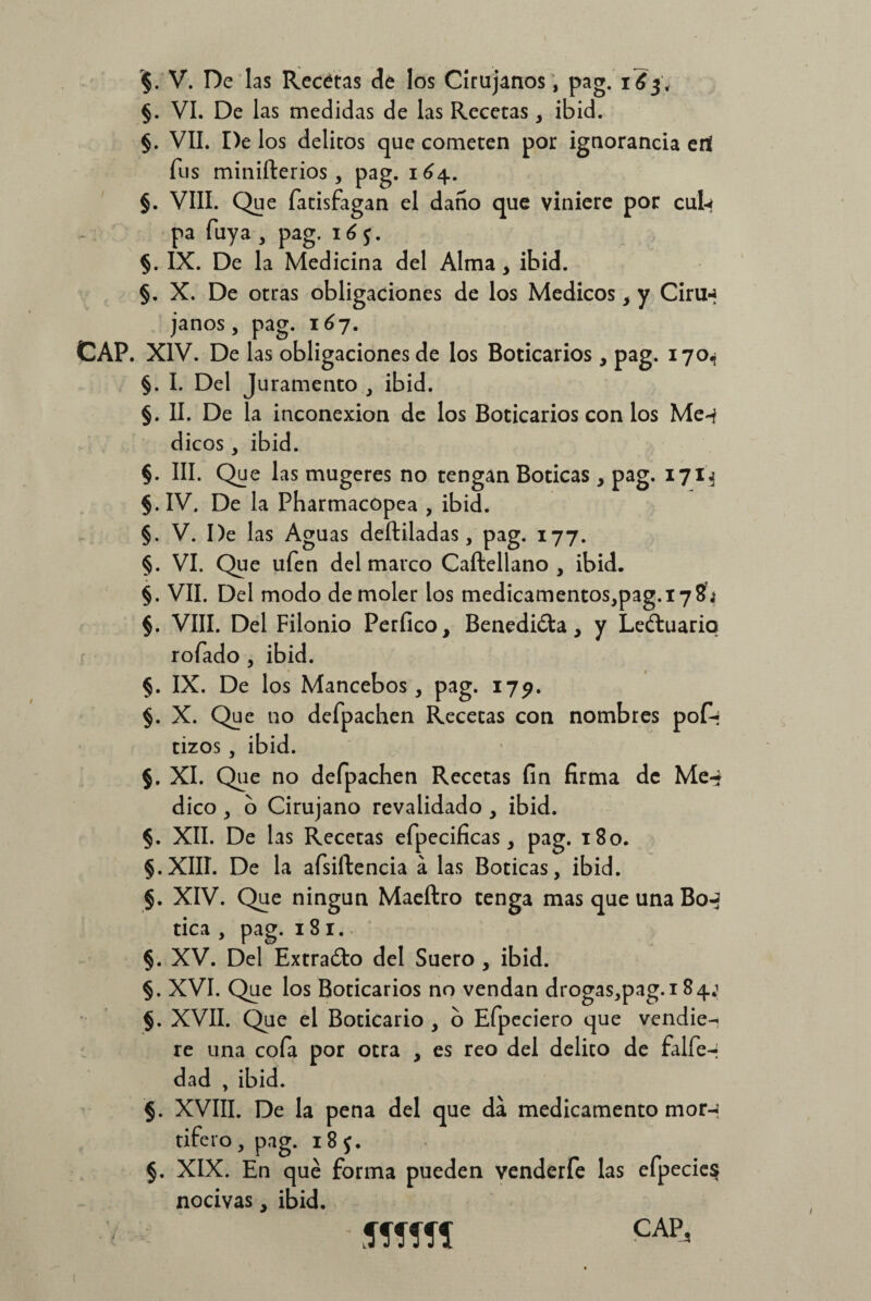 §. VI. De las medidas de las Recetas , ibid. §. VII. De los delitos que cometen por ignorancia ert fus minifterios, pag. 164. §. VIII. Que fatisfagan el daño que viniere por cul-< pa Tuya , pag. 16 5. §. IX. De la Medicina del Alma , ibid. §. X. De otras obligaciones de los Médicos , y Ciru-J janos, pag. 167. CAP. XIV. De las obligaciones de los Boticarios , pag. 170^ §. I. Del Juramento , ibid. §. II. De la inconexión de los Boticarios con los Me-f dicos, ibid. §. III. Que las mugeres no tengan Boticas , pag. 1713 §.IV. De la Pharmacopea , ibid. §. V. De las Aguas deftiladas, pag. 177. §. VI. Que ufen del marco Caftellano , ibid. §. VII. Del modo de moler los medicamentos,pag.i78j §. VIII. Del Filonio Perfico, Benedicta, y Leftuario rofado , ibid. §. IX. De los Mancebos, pag. 179. §. X. Que no defpachen Recetas con nombres pofi* tizos a ibid. 5. XI. Que no defpachen Recetas fin firma de Me-* dico , o Cirujano revalidado , ibid. §. XII. De las Recetas efpecificas, pag. 180. §.XIII. De la afsiftencia a las Boticas, ibid. §. XIV. Que ningún Maeftro tenga mas que una Boj tica , pag. 181. §. XV. Del Extra&o del Suero , ibid. §. XVI. Que los Boticarios no vendan drogas,pag.i 84.1 §. XVII. Que el Boticario , o Efpeciero que vendie¬ re una cofa por otra , es reo del delito de falfe-j dad , ibid. §. XVIII. De la pena del que da medicamento mor-¡ tifero, pag. 18$. §. XIX. En qué forma pueden venderfe las efpecie$ nocivas, ibid. CAP, Jffífl