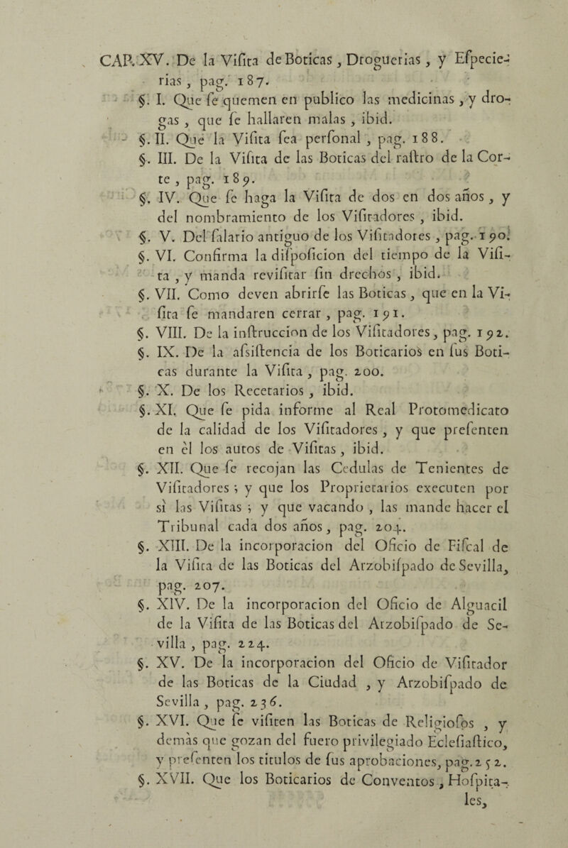 CAR XV. De la Vifita de Boticas , Droguerías, y Efpecie- rías , pag. 187. §. I. Que fe quemen en publico las medicinas , y dro¬ gas , que íe hallaren malas , ibid. - §. II. Qué la Vifita fea per fon al , pag. 188. §. III. De la Vifita de las Boticas del ralbo de la Cor¬ te , pag. 185?. §. IV. Que fe haga la Vifita de dos en dos años, y del nombramiento de los Vifitadores , ibid. §. V. Del (alario antiguo de los Vifitadores , pag. 1 90. §. VI. Confirma la diípoficion del tiempo de la Vifi¬ ta , y manda revifitar fin drechos , ibid* §. VII. Como deven abrirfe las Boticas , que en la Vi- fita fe mandaren cerrar, pag. 15? 1. §. VIII. De la ínftruccíon de los Vifitadores, pag. 192. §. IX. De la afsiílencia de los Boticario^ en íus Boti¬ cas durante la Vifita , pag. 200. §. X. De los Recetarios , ibid. §. XI. Que fe pida informe al Real Protomedicato de la calidad de los Vifitadores , y que prefenten en el los autos de Vifitas, ibid. §. XII. Que fe recojan las Cédulas de Tenientes de Vifitadores ; y que los Propietarios executen por si las Vifitas ; y que vacando , las mande hacer el Tribunal cada dos años, pag. 204. §. XIII. De la incorporación del Oficio de Fifcal de la Viíita de las Boticas del Arzobiípado de Sevilla, pag. 207. §. XIV. De la incorporación del Oficio de Alguacil de la Vifita de las Boticas del Arzobiípado de Se¬ villa , pag. 224. §. XV. De la incorporación del Oficio de Vibrador de las Boticas de la Ciudad , y Arzobiípado de Sevilla , pag. 2 36. §. XVI. Que fe vifiten las Boticas de Rcligiofps , y demas que gozan del fuero privilegiado Eclefiaftico, y prefenten los títulos de íus aprobaciones, pag.2 $ 2. §. XVII. Que los Boticarios de Conventos, Hofpita-. les.