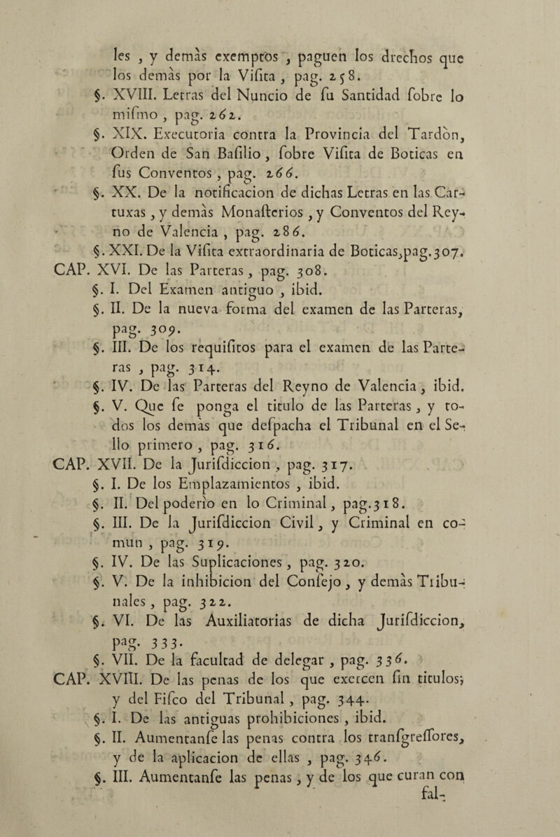 les , y demás cxemptós , pnguen los 3recíios que los demás por la Vi fita , pag. 258. §. XVÍII. Letras del Nuncio de fu Santidad fobre lo mifmo , pag. 16z. §. XIX. Executoria contra la Provincia del Tardón, Orden de San Bafilio, fobre Viíita de Boticas en fus Conventos, pag. 266. §. XX. De la notificación de dichas Letras en las Car- tuxas, y demás Monaftcrios , y Conventos del Rey- no de Valencia, pag. 286. §. XXI. De la Vifita extraordinaria de Boticas,pag.307. CAP. XVI. De las Parteras, pag. 308. §. I. Del Examen antiguo , ibid. §. II. De la nueva forma del examen de las Parteras, pag. 309. §. III. De los requifitos para el examen de las Parte¬ ras , pag. 314. §. IV. De las Parteras del Reyno de Valencia , ibid. §. V. Que fe ponga el titulo de las Parteras , y to¬ dos los demás que defpacha el Tribunal en el Se¬ llo primero, pag. 316. CAP. XVII. De la Jurifdiccion , pag. 317. §. I. De los Emplazamientos , ibid. §. II. Del pod erio en lo Criminal, pag.318. §. III. De la Jurifdiccion Civil, y Criminal en co¬ mún , pag. 31?. §. IV. De las Suplicaciones, pag. 320. §. V. De la inhibición del Confejo, y demás Tribu¬ nales , pag. 322. §. VI. De las Auxiliatorias de dicha Jurifdiccion, PaS* 3 3 3- §. VII. De la facultad de delegar , pag. 336. CAP. XVIII. De las penas de los que exercen fin títulos-, y del Fifco del Tribunal , pag. 344. §. I. De las antiguas prohibiciones , ibid. §. II. Aumentanfe las penas contra los tranígreífores, y de la aplicación de ellas , pag. 346. §. III. Aumentanfe las penas, y de los que curan con fal-