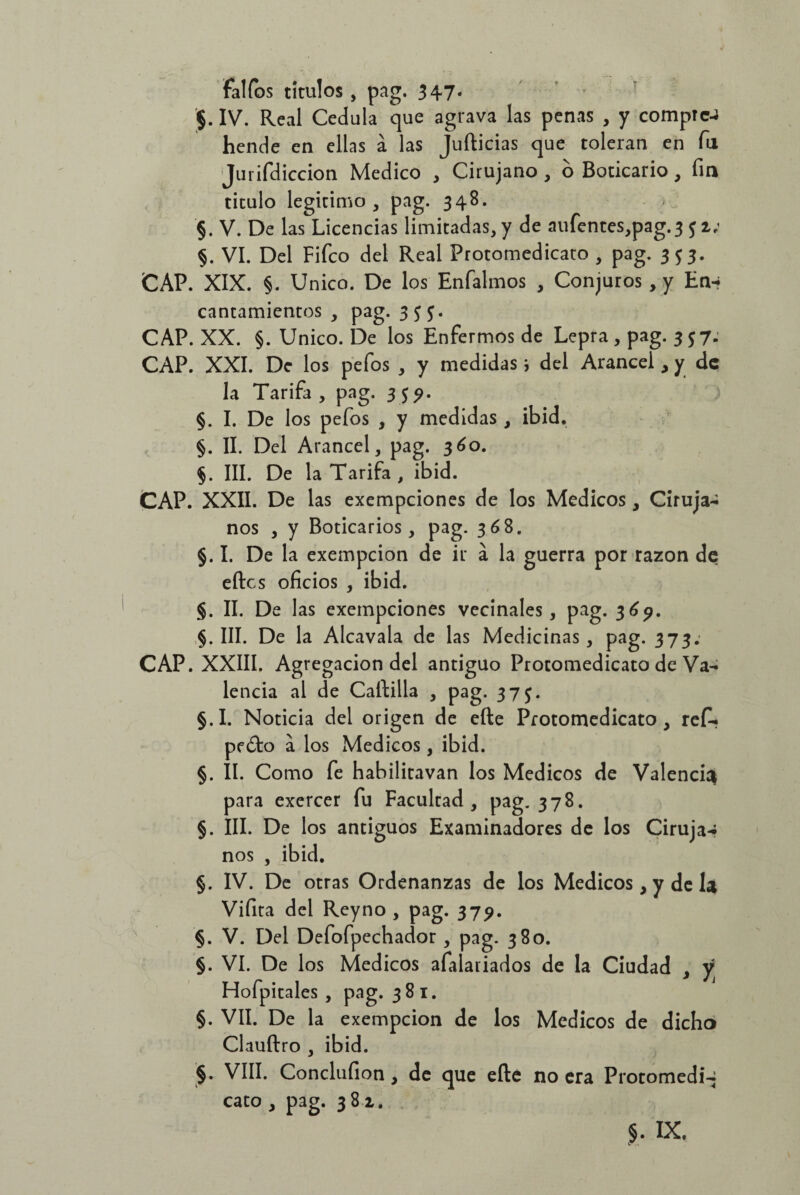 faifas títulos , pag. 347. $. IV. Real Cédula que agrava las penas , y comprc-J hende en ellas á las Jufticias que toleran en fu Jurifdiccion Medico , Cirujano , o Boticario, fin titulo legitimo, pag. 348. §. V. De las Licencias limitadas, y de aufentes,pag.3 5 2; §. VI. Del Fifco del Real Protomedicato , pag. 353. CAP. XIX. §. Unico. De los Enfalmos , Conjuros, y En-» cantamientos , pag. 3$$. CAP. XX. §. Unico. De los Enfermos de Lepra , pag. 357. CAP. XXI. De los pefos , y medidas i del Arancel , y de la Tarifa , pag. 3 5?. §. I. De los pefos , y medidas, ibid. §. II. Del Arancel, pag. 360. $. III. De la Tarifa, ibid. CAP. XXII. De las exempeiones de los Médicos, Ciruja-i nos , y Boticarios, pag. 368. §. I. De la exempeion de ir a la guerra por razón de eftes oficios , ibid. §. II. De las exempeiones vecinales, pag. 369. §. III. De la Alcavala de las Medicinas, pag. 373; CAP. XXIII. Agregación del antiguo Protomedicato de Va¬ lencia al de Caftilla , pag. 37 §.I. Noticia del origen de efte Protomedicato, ref* pedio a los Médicos, ibid. §. II. Como fe habilitavan los Médicos de Valencia para exercer fu Facultad, pag. 378. §. III. De los antiguos Examinadores de los Ciruja-* nos , ibid. §. IV. De otras Ordenanzas de los Médicos, y de la Vifita del Reyno , pag. 379. §. V. Del Defofpechador , pag. 380. §. VI. De los Médicos afalariados de la Ciudad , y Hofpitales , pag. 381. §. VIL De la exempeion de los Médicos de dicho Clauftro , ibid. §. VIII. Conclufion, de que efte no era Protomedi-* cato , pag. 38 2.