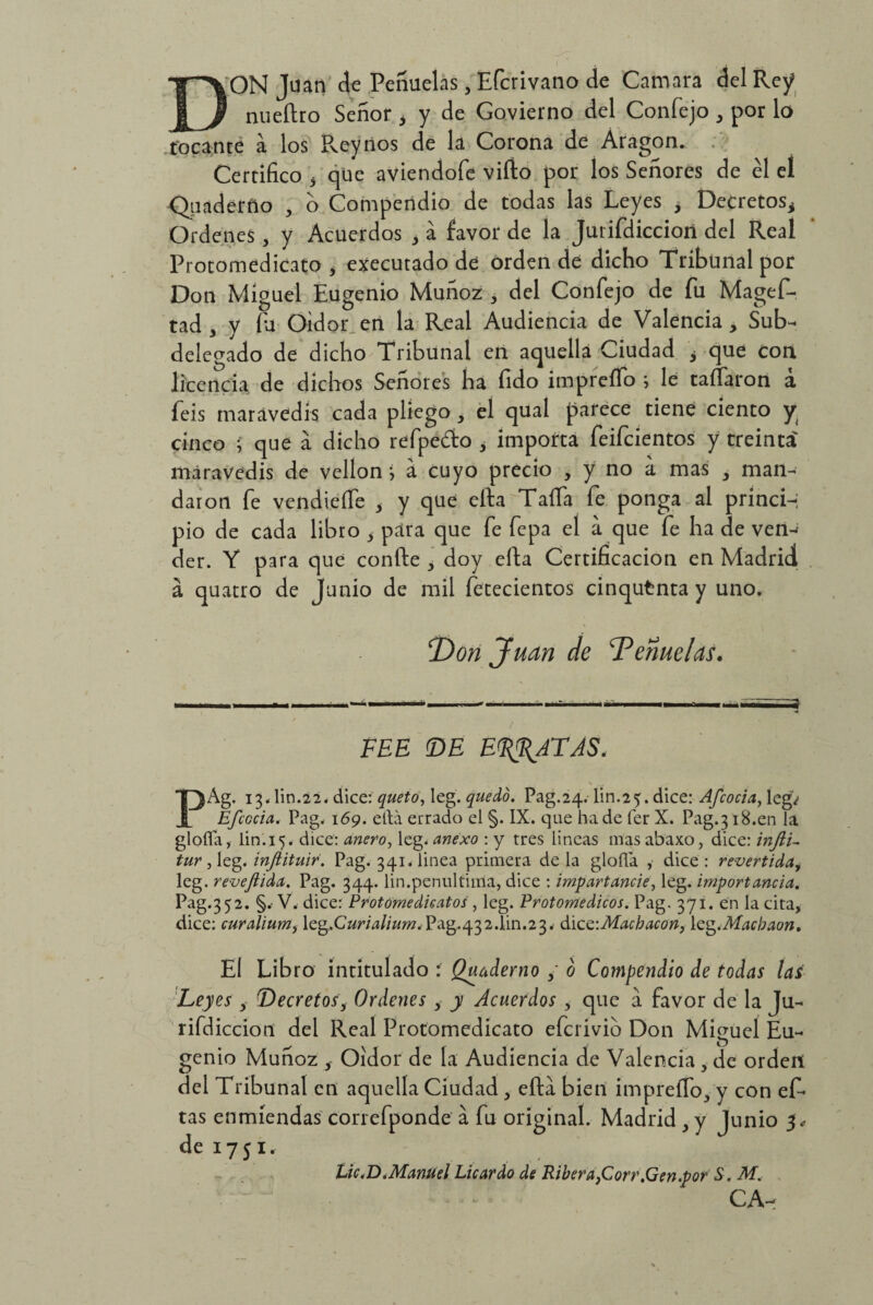 DON Juan de Peñuelás, Efcrivano de Camara del Rey nueftro Señor > y de Govierno del Confejo , por lo focante a los Pveynos de la Corona de Aragón. Certifico 3 que aviendofe viíio por los Señores de él el Qnaderno , o Compendio de todas las Leyes , Decretosi Ordenes, y Acuerdos 3 á favor de la Jurifdiccioii del Real Protomedicato , executado de orden dé dicho Tribunal por Don Miguel Eugenio Muñoz , del Confejo de fu Magef- tad , y íu Oidor en la Real Audiencia de Valencia, Sub¬ delegado de dicho Tribunal en aquella Ciudad ¿ que con licencia de dichos Señores ha fido imprefTo ; le taífaron a feis maravedís cada pliego , el qual parece tiene ciento y cinco i que á dicho refpedo , importa feifcientos y treinta' maravedís de vellón *, a cuyo precio , y no a mas 3 man¬ daron fe vendieífe , y que efta Taifa fe ponga al princi-; pió de cada libro > para que fe fepa el a que fe ha de ven-¡ der. Y para que confte , doy efta Certificación en Madrid á quatro de Junio de mil fetecientos cinqutnta y uno. T>on Juan de Teñuelas. FEE (DE EPATAS, \ PAg. 13. lin.22. dice: queto, leg. quedo. Pag.24. lin.25. dice: Afcocia, leg¿ Efcccia. Pag. 169. ella errado el §. IX. que hade fer X. Pag.318.en la gloífa, lin.15. dice: anero-> leg. anexo : y tres lineas mas abaxo, dice: infti- tur , leg. injiituir. Pag. 341. linea primera de la gloña , dice : revertida, leg. revefiida. Pag. 344. lin.penúltima, dice : impartancie, leg. importancia. Pag.352. §.• V. dice: Protomedieatos, leg. Protomedicos. Pag. 371. en la cita, dice: curalium, leg.C«m//«m. Pag.432.1in.2 3. dic^-.Machacón, \cg.Macloaon, El Libro intitulado : Quaderno / o Compendio de todas las Leyes , Decretos, Ordenes, y Acuerdos , que a favor de la Ju¬ rifdiccion del Real Protomedicato efcrivib Don Miguel Eu¬ genio Muñoz , Oidor de la Audiencia de Valencia, de orden del Tribunal en aquella Ciudad, efta bien impreíTo, y con ef- tas enmiendas correfponde a fu original. Madrid , y Junio 3* de 1751. Lie <D .Manuel Lie ardo de Ribera,Corr .Gen.por S. M. CA-r