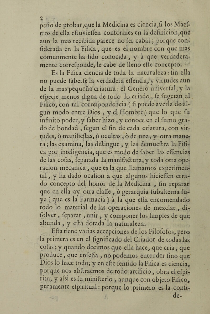 a peño de probar,qtie la Medicina es ciencia,fi los Maef- tros de ella eftuvieflen conformes en la definicion,que aun la mas recibida parece no fer cabal ; porque con- fiderada en la Fifica, que es el nombre con que mas comunmente ha íido conocida, y a que verdadera¬ mente correfponde, le cabe de lleno efte concepto. Es la Fifica ciencia de toda la naturaleza : fin ella no puede faberfe la verdadera eífencia, y virtudes aun de la mas pequeña criatura: el Genero univerfal, y la efpecie menos digna de todo lo criado, fe íugetan al Fiíico, con tal correfpondcncia ( fi puede averia de al¬ gún modo entre Dios , y el Hombre) que lo que fu infinito poder, y faber hizo, y conoce en el fumo gra¬ do de bondad , fegun el fin de cada criatura, con vir¬ tudes, ó manifieftas, ó ocultas , ó de una, y otra mane¬ ra ; las examina, las diftingue , y las demueftra la Fifí- ca por inteligencia, que es modo de faber las eflencias de las cofas, feparada la manifactura, y toda otra ope¬ ración mecánica , que es la que llamamos experimen¬ tal , y ha dado ocafion á que algunos hicieften erra¬ do concepto del honor de la Medicina , fin reparar que en ella ay otra clafie , ó gerarquia fubalterna lu¬ ya (que es la Farmacia) a la que ella encomendado todo lo material de las operaciones de mezclar , di- folver, feparar , unir , y componer los fimples de que abunda, y eftá dotada la naturaleza. Ella tiene varias accepciones de los Filofofos, pero la primera es en el fignificado del Criador de todas las cofas; y quando decimos que ella hace, que cria, que produce, que enfeña , no podemos entender fino que Dios lo hace todo; y en efte fentido la Fifica es ciencia, porque nos abftraemos de todo artificio, obra elefpi- ritu; y aísi es (u minifterio , aunque con objeto Fifico, puramente efpiritual: porque lo primero es la confi- de-
