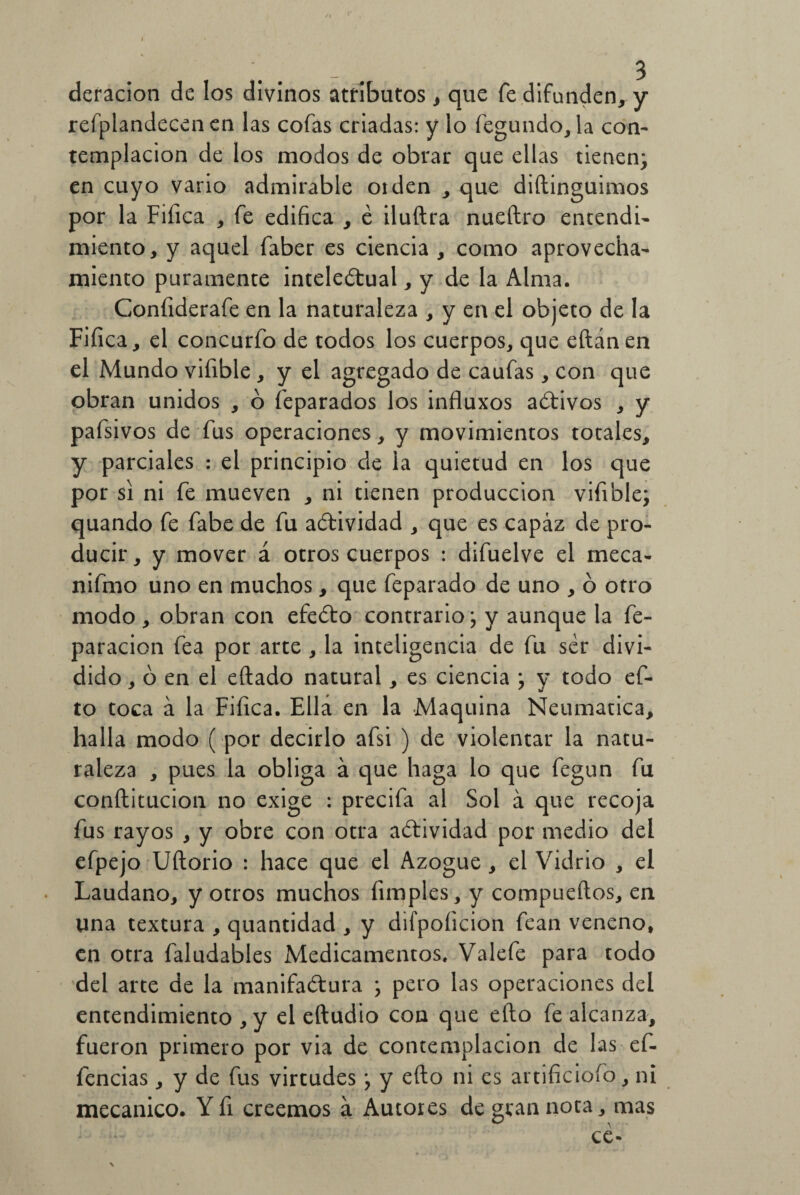 deracion de los divinos atributos, que fe difunden, y refplandecen en las cofas criadas: y lo fegundo, la con¬ templación de los modos de obrar que ellas tienen; en cuyo vario admirable oiden , que diftinguimos por la Fifica , fe edifica , é iluftra nueftro entendí- miento, y aquel faber es ciencia , como aprovecha¬ miento puramente intelectual, y de la Alma. Confiderafe en la naturaleza , y en el objeto de la Fifica, el concurfo de todos los cuerpos, que eílánen el Mundo vifible , y el agregado de caufas, con que obran unidos , o feparados los influxos aCtivos , y pafsivos de fus operaciones, y movimientos totales, y parciales : el principio de la quietud en los que por si ni fe mueven , ni tienen producción vifible; quando fe fabe de fu actividad , que es capaz de pro¬ ducir, y mover á otros cuerpos : difuelve el meca- nifmo uno en muchos, que feparado de uno , ó otro modo, obran con efeCto contrario; y aunque la fe- paracion fea por arte , la inteligencia de fu ser divi¬ dido , ó en el eftado natural, es ciencia ; y todo ef- to toca a la Fifica. Ella en la Maquina Neumática, halla modo ( por decirlo afsi ) de violentar la natu¬ raleza , pues la obliga á que haga lo que fegun fu conítitucion no exige : precifa al Sol á que recoja fus rayos , y obre con otra actividad por medio del efpejo Uftorio : hace que el Azogue, el Vidrio , el Láudano, y otros muchos fimples, y compueftos, en una textura , quantidad , y difpoíicion fean veneno, en otra faludables Medicamentos. Valefe para todo del arte de la manifactura ; pero las operaciones del entendimiento ,y el eftudio con que eíto fe alcanza, fueron primero por via de contemplación de las ef- lencias, y de fus virtudes; y efto ni es artificiofo, ni mecánico. Yfi creemos á Autores de gran nota, mas ce- \