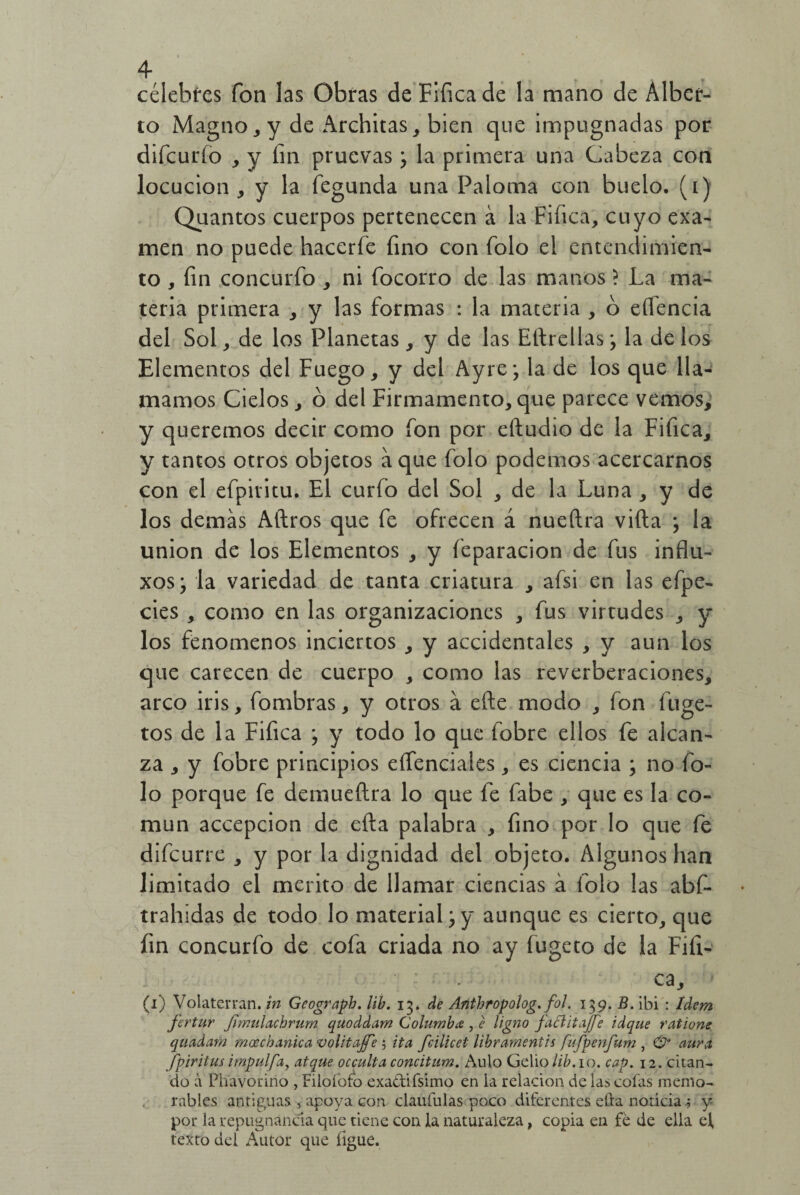 4- célebres fon las Obras de Fifica de la mano de Alber¬ to Magno , y de Architas, bien que impugnadas por difcurío , y íin pruevas ; la primera una Cabeza con locución, y la fegunda una Paloma con buelo. (i) Quantos cuerpos pertenecen á la Fifica, cuyo exa¬ men no puede hacerfe fino con folo el entendimien¬ to , fin concurfo , ni focorro de las manos ? La ma¬ teria primera , y las formas : la materia , ó eífencia del Sol, de los Planetas , y de las Eítrellas; la de los Elementos del Fuego, y del Ayre; la de los que lla¬ mamos Cielos, ó del Firmamento, que parece vemos, y queremos decir como fon por eftudio de la Fifica, y tantos otros objetos a que folo podemos acercarnos con el efpiritu. El curio del Sol , de la Luna , y de los demas Aítros que fe ofrecen á nueftra vida ; la unión de los Elementos , y feparacion de fus influ- xos; la variedad de tanta criatura , afsi en las efpe- cies , como en las organizaciones , fus virtudes , y los fenómenos inciertos , y accidentales , y aun los que carecen de cuerpo , como las reverberaciones, arco iris, fombras, y otros á eíte modo , fon fuge- tos de la Fifica ; y todo lo que fobre ellos fe alcan¬ za , y fobre principios eíTenciales, es ciencia ; no fo¬ lo porque fe demueftra lo que fe fabe , que es la co¬ mún accepcion de efta palabra , fino por lo que fe difcurre , y por la dignidad del objeto. Algunos han limitado el mérito de llamar ciencias á folo las abf- trahidas de todo lo material;y aunque es cierto, que fin concurfo de cofa criada no ay fugeto de la Fifi- ■ ' ca, (i) Volaterran. in Geograpb. lib. 13. de Anthropolog. fol. 139. B. ibi : Idem fertur Jimulachrum quoddam Columba , e ligno fattitajfe idque ratione quadam mocchanica volitajfe 5 ita fcilicet libramentis fufpenfum , 0“ aura fpiritus impulfa, atque occulta concitum. Aulo Gelio/i^.io. cap. 12. citan¬ do á Phavoririo , Filofofo exactifsimo en la relación de las colas memo¬ rables antiguas , apoya con clauíulas poco diferentes efta noticiay por la repugnancia que tiene con la naturaleza, copia en fe de ella el texto del Autor que ligue.