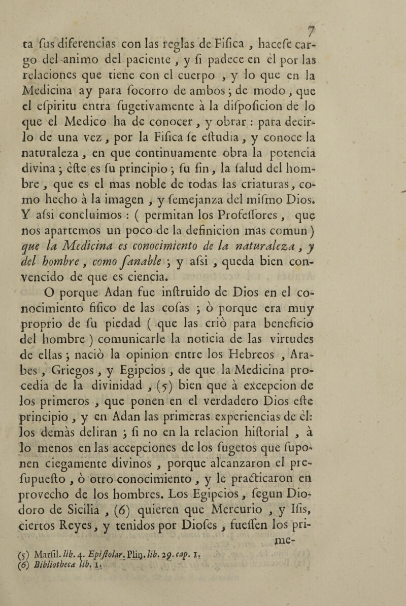 ta fus diferencias con las reglas de Fifica , hacefe car¬ go del animo del paciente , y li padece en él por las relaciones que tiene con el cuerpo , y lo que en la Medicina ay para focorro de ambos; de modo, que el eípiritu entra fugetivamente a la difpoficion de lo que el Medico ha de conocer , y obrar : para decir¬ lo de una vez, por la Fifica fe eftudia, y conoce la naturaleza, en que continuamente obra la potencia divina ; éíle es fu principio j fu fin, la íalud del hom¬ bre , que es el mas noble de todas las criaturas, co¬ mo hecho á la imagen , y femejanza del mifmo Dios* Y afsi concluimos : ( permitan los Profesores , que nos apartemos un poco de la definición mas común) qtte la Medicina es conocimiento de la naturaleza, y del hombre, como fanable j y afsi , queda bien con¬ vencido de que es ciencia. O porque Adan fue inítruido de Dios en el co¬ nocimiento fifico de las cofas j ó porque era muy proprio de fu piedad ( que las crió para beneficio del hombre ) comunicarle la noticia de las virtudes de ellasj nació la opinión entre los Hebreos , Ara¬ bes , Griegos, y Egipcios, de que la Medicina pro¬ cedía de la divinidad , (5) bien que á excepción de los primeros , que ponen en el verdadero Dios efte principio , y en Adan las primeras experiencias de él: los demás deliran j fi no en la relación hiftorial , á lo menos en las accepciones de los fugetos que fupo* nen ciegamente divinos , porque alcanzaren el pre- fupueílo , ó otro conocimiento , y le practicaron en provecho de los hombres. Los Egipcios, fegun Dio- doro de Sicilia , (ó) quieren que Mercurio , y Ifis, ciertos Reyes, y tenidos por Diofes , fueífen los pri- me- (5) Marfil, lib. 4. EpiJloIar._Vlm.lib. 2g. eap. I. (6) Bibliotheca lib, i*