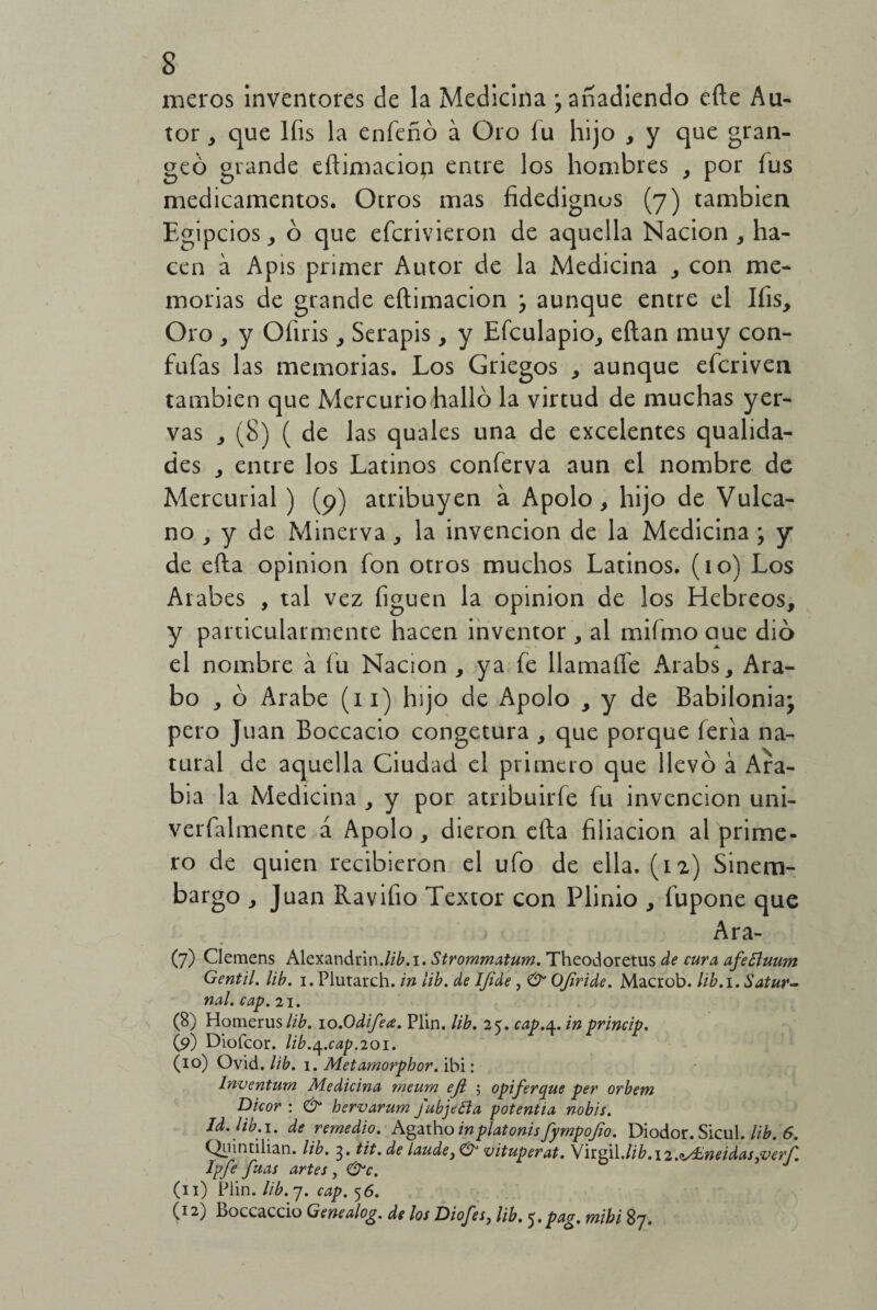 meros inventores de la Medicina ; añadiendo efte Au¬ tor , que líis la enfeñó á Oro íu hijo , y que gran- geó grande eftimaciop entre los hombres , por íus medicamentos. Otros mas fidedignos (7) también Egipcios , ó que efcrivieron de aquella Nación , ha¬ cen a Apis primer Autor de la Medicina , con me¬ morias de grande eftimacion ; aunque entre el Ifis, Oro , y Ofiris , Serapis, y Efculapio, eílan muy con¬ fuías las memorias. Los Griegos , aunque efcriven también que Mercurio halló la virtud de muchas yer- vas , (8) ( de las quales una de excelentes qualida- des , entre los Latinos conferva aun el nombre de Mercurial ) (9) atribuyen a Apolo, hijo de Vulca- no , y de Minerva , la invención de la Medicina ; y de efta opinión fon otros muchos Latinos. (10) Los Arabes , tal vez figuen la opinión de los Hebreos, y particularmente hacen inventor , al mifmo que dio el nombre á íu Nación , ya fe llamaífe Arabs, Ara¬ bo , ó Arabe (11) hijo de Apolo , y de Babilonia; pero Juan Boccacio congetura , que porque feria na¬ tural de aquella Ciudad el primero que llevó á Ara¬ bia la Medicina , y por atnbuirfe fu invención uni- verfalmente á Apolo, dieron efta filiación al prime¬ ro de quien recibieron el ufo de ella. (12) Sinem- bargo , Juan Ravifio Textor con Plinio , fupone que Ara- (7) Clemens Alexandrin.//¿.i. Strommatum. Theodoretus de cura afeSluum Gentil, lib. i. Plutarch. in lib. de Ifide , & OJiride. Macrob. lib.i. Satur¬ nal. cap. 21. (8) Homerus/i¿. io.Odifea. Plin. lib. 25. cap.4. inprincip. (9) Diofcor. lib.^.cap.201. (id) Ovid. lib. 1. Metamorphor. ibi: Inventurn Medicina meum ejl 5 opiferque per orbem Dicor : & hervarum fubjeéla potentia nobis. Id. lib.1. de remedio. Agatho inplatonisfympofio. Diodor. Sicul. lib. 6. Qnintilian. lib. 3. tit. de laude}& vituperat. \ ndú.lib.12.oyUneidas ¿ver í. Ipfe fuas artes , &c. (1 i) Plin. lib. 7. cap. 56. (12) Loccaccio Genealog. de los Dioses, lib. 5. pflg. rnibi 87.