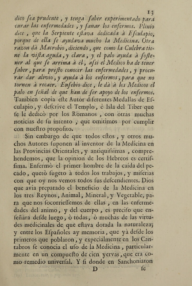 I? cVico fea prudente , /¿/zgd /¿/w experimentado para curar las enfermedades y y fanar los enfermos. Plinio dice , que la Serpiente eflava dedicada d Efculapio, porque de ella fe ayudava mucho la Medicina. Otra razón da Macrobio , diciendo, que como la Culebra tie¬ ne la vifa aguda yy clara y y el palo ayuda a fofe- ner al que fe arrima d el y afsi el Medico ha de tener faber y para prefo conocer las enfermedades y y procu¬ rar dar alivio y y ayuda d los enfermos y para que no tornen d recaer. Eufebio dice y le da d los Médicos el palo en Jcnal de que han de fer apoyo de los enfermos. También copia efte Autor diferentes Medallas de Es¬ culapio, y defcrive el Templo, é Isla del Tiber que fe le dedicó por los Romanos , con otras muchas noticias de fu intento , que omitimos por cumplir con nueftro propofito. Sin embargo de que todos eftos , y otros mu¬ chos Autores íuponen al inventor de la Medicina en las Provincias Orientales, y anciquifsimas , compre- hendemos, que la opinión de los Hebreos es certif- íima. Enfermó el primer hombre de la caída del pe¬ cado, quetó fugeto á todos los trabajos, y miferias con que oy nos vemos todos fus defcendientes. Dios que avia preparado el beneficio de la Medicina en los tres Rey nos. Animal, Mineral,y Vegetable, pa¬ ra que nos focorrieífemos de ellas , en las enferme* dades del animo, y del cuerpo , es precifo que en* feñára defde luego, ó todas, ó muchas de las virtu* des medicinales de que eílava dotada la naturaleza} y entre los Efpañoles ay memoria, que ya defde los primeros que poblaron, y expecialmente en los Cán¬ tabros fe conocia el ufo de la Medicina, particular¬ mente en un compueílo de cien yervas,que era co¬ mo remedio univerfal. Y fi donde en Sanchoniaton D le