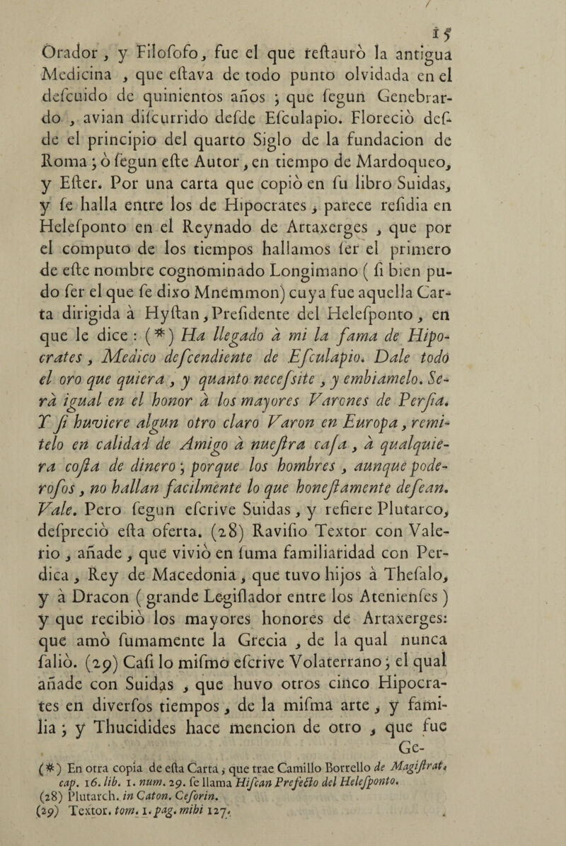 / i 1 Orador, y Filofofo, fue el que reílauró la antigua Medicina , que eftava de todo punto olvidada en el defcuido de quinientos años j que fegun Genebrar- do , avian diícurrido defde Efculapio. Floreció deF de el principio del quarto Siglo de la fundación de Roma ; ó fegun efte Autor, en tiempo de Mardoqueo, y Efter. Por una carta que copió en fu libro Suidas,, y fe halla entre los de Hipócrates > parece refidia en Helefponto en el Reynado de Artaxerges , que por el computo de los tiempos hallamos íer el primero de efte nombre cognóminado Longimano ( fi bien pu¬ do fer el que fe dixo Mnemmon) cuya fue aquella Car¬ ta dirigida á Hyílan,Prefidente del Helefponto, en que le dice : (*) Ha llegado a mi la fama de Hipó¬ crates , Medico defcendiente de Efculapio. Dale todo el oro que quiera , y quanto necefsite , y embiamelo. Se¬ ra igual en el honor a los mayores Varones de Perfa• T fi huviere algún otro claro Varón en Europa, remí¬ telo en calidad de Amigo d nuejlra cafa , a qu al quie¬ ra cofia de dinero , porque los hombres , aunque pode- rofos , no hallan fácilmente lo que honejlamente defean. Vale. Pero fegun eferive Suidas, y refiere Plutarco, defpreció efta oferta. (28) Ravifio Textor con Vale¬ rio , añade , que vivió en íuma familiaridad con Per- dica , Rey de Macedonia, que tuvo hijos á Thefalo, y á Dracon ( grande Le-gilkdor entre los Atenienfes) y que recibió los mayores honores dé Artaxerges: que amó fumamente la Grecia , de la qual nunca falió. (29) Cafi lo mifmó eferive Volaterrano; el qual añade con Suidas , que huvo otros cinco Hipócra¬ tes en diverfos tiempos, de la mifmá arte, y fami¬ lia y y Thucidides hace mención de otro , que fue Ge- (#) En otra copia de efta Cartaque trae Camillo Borrello de Magiftrait cap. 16. lib. 1. num. 29. fe llama Hipan Prefefio del Helefponto. (28) Plutarché in Catón. Ceforin.