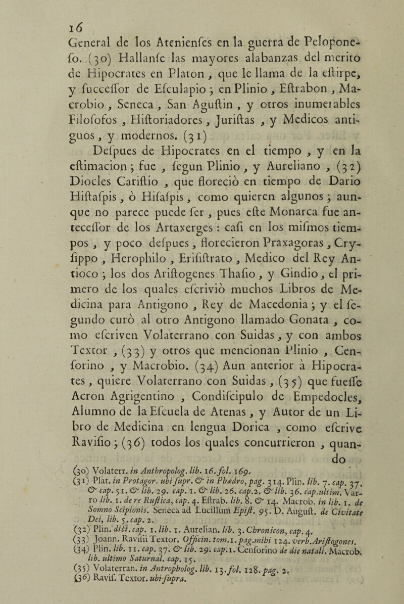 General de los Atenientes en la guerra de Pelopone- fb. (30) Hallante las mayores alabanzas del mérito de Hipócrates en Platón , que le llama de la eftirpe, y fucceífor de Efculapio > enPlinio , Eftrabon , Ma¬ crobio , Seneca , San Aguftin , y otros inumeiables Fiioíofos , Hiíloriadores, Juriftas , y Médicos anti¬ guos,, y modernos. (31) Deípues de Hipócrates en el tiempo , y en la eftimacion ; fue fegun Plinio, y Aureliano , (32) Diocles Cariílio 3 que floreció en tiempo de Dario Hiftafpis, ó Hifafpis como quieren algunos3 aun¬ que no parece puede fer , pues eñe Monarca fue an¬ tecesor de los Artaxerges: caíi en los mifmos tiem¬ pos , y poco defpues, florecieron Praxagoras , Cry- íippo , Herophilo , Eriíiftrato , Medico del Rey An- tioco 3 los dos Ariftogenes Thafio, y Gindio, el pri¬ mero de los quales eferivió muchos Libros de Me¬ dicina para Antigono , Rey de Macedonia 3 y el fe- gundo curó al otro Antigono llamado Gonata 9 co¬ mo deriven Volaterrano con Suidas, y con ambos Textor , (33) y otros que mencionan Plinio y Cen- forino , y Macrobio. (34) Aun anterior á Hipócra¬ tes , quiere Volaterrano con Suidas, (35) que fueífe Acron Agrigentino , Condifcipulo de Empedocles, Alumno de laEícuela de Atenas, y Autor de un Li¬ bro de Medicina en lengua Dórica , como eferive Ravifio 3 (36) todos los quales concurrieron quan- do (30) Volaterr. in Antbropolog. lib. \6.fol. 169. (31) Plat. in Protagor. ubi fupr. & in Pbadro, pag. 314. Plin. lib. 7. cap. 37. & cap. 51. & lib. 29. cap. 1. & lib. 26. cap.2. & lib. 36. cap.ultim. V ar¬ ío lib. 1. de re Ruftica, cap. 4. Eftrab. lib. 8. O1 14. Macrob. in lib. 1. de Somno Scipionis. Seneca ad Lucillum Epijl. 95.D.Auguft. de Civitate Dei, lib. 5. cap. 2. (32) Plin. diól. cap. 1 .lib. 1. Aurelian. lib. ¿.Chronicon, cap. 4. (33) Joann. RavitiiTextor. Officin.tom.i.pag.mihi 124. verb.AriJlagones. (34) L1»n. lib. 11. cap. 37. 0- lib. 29> cap. 1. Cenforino de die natali. Macrob. lib. ultimo Saturnal, cap. 15. (35) Volaterran. in Antropbolog. lib. \x.fol. 128. pag. 2. £3 6) Ravif. Textor, ubr/upra.