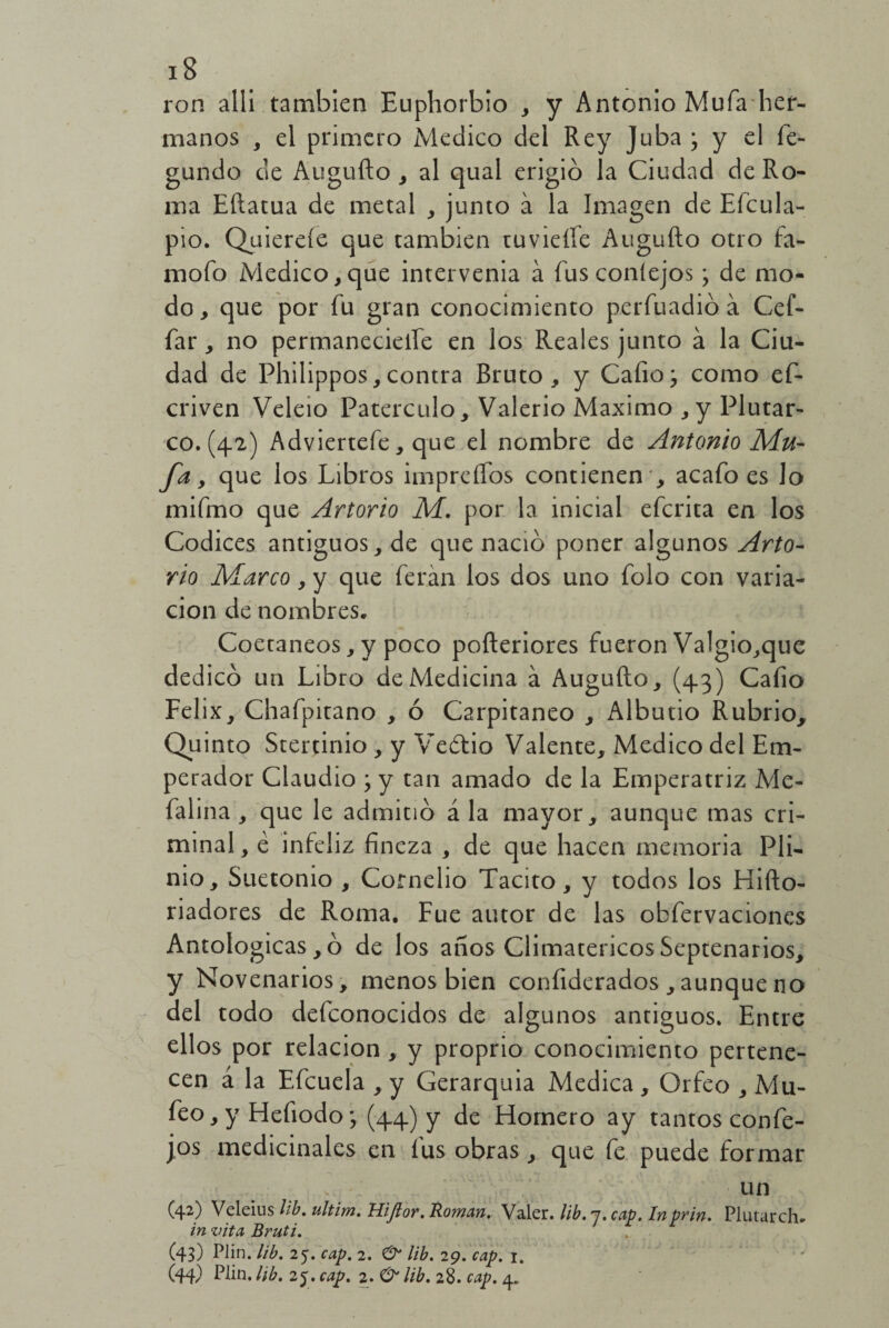 ron allí también Euphorbio , y Antonio Mufa her¬ manos , el primero Medico del Rey Juba • y el fe- gundo de Augufto , al qual erigió la Ciudad de Ro¬ ma Eftatua de metal , junto a la Imagen de Eícula- pio. Quierefe que cambien tuvieífe Augufto otro fa- mofo Medico, que intervenia á fus conlejos > de mo¬ do, que por fu gran conocimiento perfuadió á Cef- far, no permanecielfe en los Reales junto á la Ciu¬ dad de Philippos,contra Bruto, y Cafio; como ef- criven Veleio Paterculo, Valerio Máximo ,y Plutar¬ co. (4.2) Adviertefe, que el nombre de Antonio Mu- fa, que los Libros impreíTos contienen ', acafo es lo mifmo que Artorio M. por la inicial efcrita en los Códices antiguos, de que nació poner algunos Arto- rio Marco, y que feran los dos uno folo con varia¬ ción de nombres. Coetáneos, y poco pofteriores fueron Valgio,que dedicó un Libro de Medicina á Augufto, (43) Caíio Félix, Chafpitano , ó Carpitaneo , Alburio Rubrio, Quinto Stertinio, y Vedio Valente, Medico del Em¬ perador Claudio ; y tan amado de la Emperatriz Me- falina , que le admitió á la mayor, aunque mas cri¬ minal, é infeliz fineza , de que hacen memoria Pli- nio, Suetonio , Cornelio Tácito, y todos los Hifto- riadores de Roma. Fue autor de las obfervaciones Antologicas, ó de los anos Climatéricos Septenarios, y Novenarios, menos bien confiderados , aunque no del todo defconocidos de algunos antiguos. Entre ellos por relación, y proprio conocimiento pertene¬ cen á la Efcuela , y Gerarquia Medica , Orfeo , Mu- feo, y Heíiodo \ (44) y de Homero ay tantos confie- jos medicinales en fus obras , que fe puede formar . . un (42) Veleíus lib. ultim. Hiftor. Román. Valer, ¡ib. j. cap. In prin. Plutarch. in vita Bruti. (43) Plin. lib. 25. cap. 2. & lib. 29. cap. 1. ' (44) Plin. lib. 25. cap. 2. & lib. 28. cap. 4.