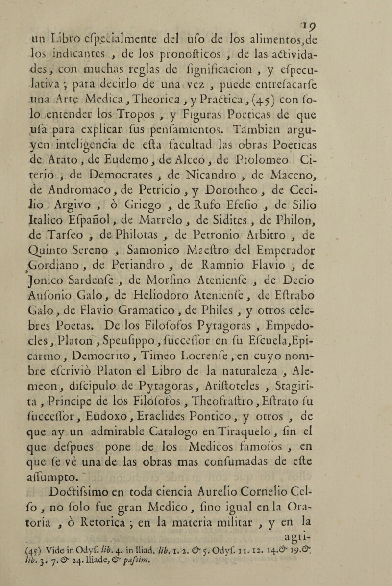 TP un Libro efpecialmente del ufo de los aliméntesele los indicantes , de los pronofticos , de las adtivida- des, con muchas reglas de lignificación , y efpecu- lativa ; para decirlo de una vez , puede entrefacarfe una Arte Medica, Theorica , y Practica, (45) con To¬ lo entender los Tropos , y Figuras Poéticas de que ufa para explicar fus peníamientos. También argu¬ yen inteligencia de eíta facultad las obras Poéticas de Arato, de Eudemo¿ de Alceo, de Ptolomeo Ci- terio y de Democrates , de Nicandro , de Maceno, de Andromaco^de Petricio , y Dorotheo , de Ceci¬ lio Argivo , ó Griego , de Rufo Efeíio y de Silio Itálico Efpañol, de Marrelo , de Sidites, de Philon, de Tarfeo , de Philotas , de Petronio Arbitro , de Quinto Sereno , Samonico Maeftro del Emperador ^Gordiano , de Periandro , de Ramnio Flavio , de Jonico Sardenfe , de Morfino Atenienfe , de Dedo Aufonio Galo, de Fleliodoro Atenienfe, de Eítrabo Galo, de Flavio Gramático, de Philes , y otros cele¬ bres Poetas. De los Filofofos Pytagoras , Empedo- cles. Platón , Speufippo, fucceífor en fu Efcuela,Epi- Carmo, Democrito, Timeo Locrenfe,en cuyo nom¬ bre efcrivio Platón el Libro de la naturaleza , Ale- rneon, difdpulo de Pytagoras, Añíleteles , Stagiri- ta , Principe de los Filofofos, Theofraftro, Eftrato fu fucceífor, Eudoxo, Eraclides Pontico, y otros , de que ay un admirable Catalogo en Tiraquelo, íin el que defpues pone de los Médicos famoíos , en que fe ve una de las obras mas confumadas de eíle affumpto. Dodifsimo en toda ciencia Aurelio Cornelio Cel- fo , no folo fue gran Medico, fino igual en la Ora¬ toria , ó Retorica j en la materia militar , y en la agri- (45) Vide inOdyf. lib. 4. in Iliad. lib. i. 2. & 5. Odyf. 11.12. 14.& 19.& lib. 3,7.^ 24. lliade, & pafsim.