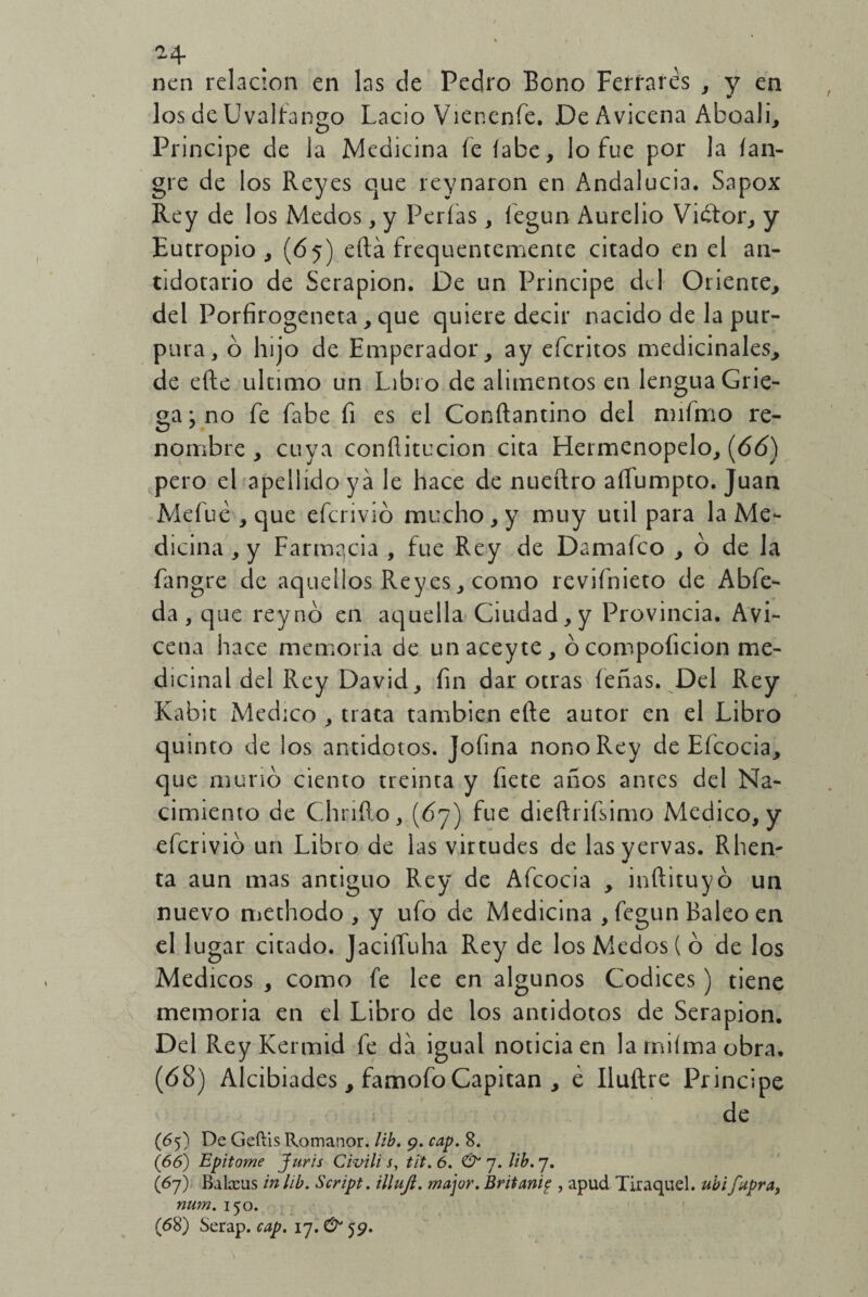 nen relación en las de Pedro Bono Ferrares , y en los de Uvaftango Lacio Viencnfe. De Avicena Aboali, Principe de la Medicina fe íabe, lo fue por la (an- gre de los Reyes que reynaron en Andalucía. Sapox Rey de los Medos, y Perlas , fegun Aurelio Vidtor, y Eutropio , (65) ella frequentemente citado en el an¬ tidotarlo de Serapion. De un Principe de 1 Oriente, del Porfirogeneta, que quiere decir nacido de la pur¬ pura, o hijo de Emperador, ay eferitos medicinales, de efte ultimo un Libi o de alimentos en lengua Grie¬ ga } no fe fabe fi es el Conftantino del nnfmo re¬ nombre , cuya conftitucion cita Hermenopelo, {66) pero el apellido ya le hace de nueftro aíTumpto. Juan Mefué , que eferivió mucho , y muy útil para la Me¬ dicina , y Farmacia , fue Rey de Damafco , ó de la fangre de aquellos Reyes, como revifnieto de Abfe- da, que rey no en aquella Ciudad, y Provincia. Avi¬ cena hace memoria de unaceyte, ócompoficion me¬ dicinal del Rey David, fin dar otras feñas. Del Rey Kabit Medico , trata también efte autor en el Libro quinto de los antidotos. Jofina nono Rey de Efcocia, que murió ciento treinta y fíete años antes del Na¬ cimiento de Chrifto, (67) fue dieftrifsimo Medico, y eferivió un Libro de las virtudes de lasyervas. Rhen- ta aun mas antiguo Rey de Afcocia , inftituyó un nuevo methodo , y ufo de Medicina , fegun Baleo en el 1 ugar citado. JaciíTuha Rey de los Medos ( ó de los Médicos , como fe lee en algunos Códices) tiene memoria en el Libro de los antidotos de Serapion. Del Rey Kermid fe da igual noticia en la rniíma obra. (68) Alcibiades, famofo Capitán , é Iluftre Principe de (65) De Gefíis Romanor. lib. 9. cap. 8. (66) Epitome Juris Civili s, til. 6. & 7. lib. 7. (67) Balxus in lib. Script. illujt. majur. Britani? , apud Tiraquel. ubifupra, num. 150. (68) Serap. cap. 17.& 59.