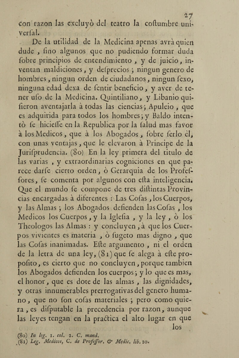 con razón las excluyo del teatro la coílumbre uni- vería 1. De la utilidad de la Medicina apenas avra quien dude , fino algunos que no pudiendo formar duda {obre principios de entendimiento , y de juicio, in¬ ventan maldiciones, y deíprecios; ningún genero de hombres, ningún orden de ciudadanos, ningún fexo, ninguna edad dexa de fentir beneficio, y aver de te¬ ner ufo de la Medicina. Quintiliano, y Libanio qui- íieron aventajarla a todas las ciencias; Apuleio , que es adquirida para todos los hombres; y Baldo inten¬ tó fe hicietfe en la República por la íalud mas favor á los Médicos, que á los Abogados > (obre ferio él, con unas ventajas, que le elevaron á Principe de la Jurifprudencia. (8o) En la ley primera del titulo de las varias , y extraordinarias cogniciones en que pa¬ rece darfe cierto orden, ó Gerarquia de los Profef- fores, fe comenta por algunos con efta inteligencia. Que el mundo fe compone de tres diftintas Provin¬ cias encargadas a diferentes : Las Cofas, los Cuerpos, y las Almas ; los Abogados defienden las Cofas , los Médicos los Cuerpos, y la Iglefia , y la ley , ó los Theologos las Almas : y concluyen, á que los Cuer¬ pos vivientes es materia , ó fugeto mas digno , que las Cofas inanimadas. Eíle argumento , ni el orden de la letra de una ley, (8i)que fe alega á eíte pro- pofito, es cierto que no concluyen, porque también los Abogados defienden los cuerpos ; y lo que es mas, el honor, que es dote de las almas , las dignidades, y otras innumerables prerrogativas del genero huma¬ no, que no fon cofas materiales ; pero como quie¬ ra , es difputable la precedencia por razón, aunque las leyes tengan en la practica el alto lugar en que los (80) In leg. i. col. 2. C. mand. (81) Leg. Médicos, Ct de Profejjbr* & Medie. lib* io.