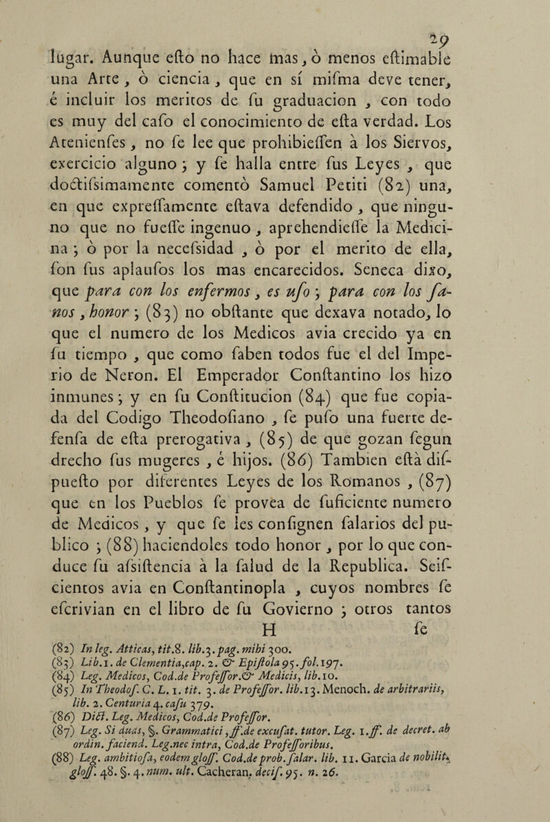 lagar. Aunque eílo no hace mas, ó menos eftimable una Arte , ó ciencia , que en sí mifma deve tener, é incluir los méritos de fu graduación , con todo es muy del cafo el conocimiento de efta verdad. Los Atenienfes, no fe lee que prohibieíTen a los Siervos, exercicio alguno ; y fe halla entre fus Leyes , que doctiísimamente comentó Samuel Petiti (82) una, en que expreffamente eftava defendido , que ningu¬ no que no fuefíe ingenuo, aprehendieífe la Medici¬ na ; ó por la necefsidad , ó por el mérito de ella, fon fus aplaufos los mas encarecidos. Seneca dixo, que para con los enfermos, es ufo \ para con los fu¬ ños , honor , (83) no obftante que dexava notado, lo que el numero de los Médicos avia crecido ya en fu tiempo , que como faben todos fue el del Impe¬ rio de Nerón. El Emperador Conftantino los hizo inmunes; y en fu Conftitucion (84) que fue copia¬ da del Codigo Theodofiano , fe pufo una fuerte de- fenfa de efta prerogativa , (85) de que gozan fegun drecho fus mugeres , e hijos. (86) También efta dif* puefto por diferentes Leyes de los Romanos , (87) que en los Pueblos fe provea de fuficiente numero de Médicos, y que fe les confignen falarios del pu¬ blico \ (88) haciéndoles todo honor , por lo que con¬ duce fu afsiftencía á la falud de la República. Seif- cientos avia en Conftantinopla , cuyos nombres fe efcrivian en el libro de fu Govierno \ otros tantos H fe (82) In leg. AtticaSy tit.%. lib.^.pag. mihi 300. (83) Lib.i. de Clementia,cap. 2. & Epijlola 9<rfol. 197. (84) Leg. Médicos, Cod.de ProfeJfor.& Medicis, lib. 10. (85) In Tbeodof. C. L. 1. tit. 3. de Profejfor. #¿.13. Menoch. de arbitrariis, lib. 2. Centuria 4. cafu 379. (86) DiB. Leg. Médicos, Cod.de Profejfor. (87) Leg. Si duas, §. Grammatici ,Jf\de excufat. tutor. Leg. i.jf. de decret. ab ordin. faciend. Leg.nec intra, Cod.de Profejforibus. (88) Leg. amhitiofa, eodemglojf. Cod.deprob. Jalar, lib. 11. Garda de nobilihÁ glojf. 48. §. 4. num. ult. Cacheran. decif. 95. n. 26.