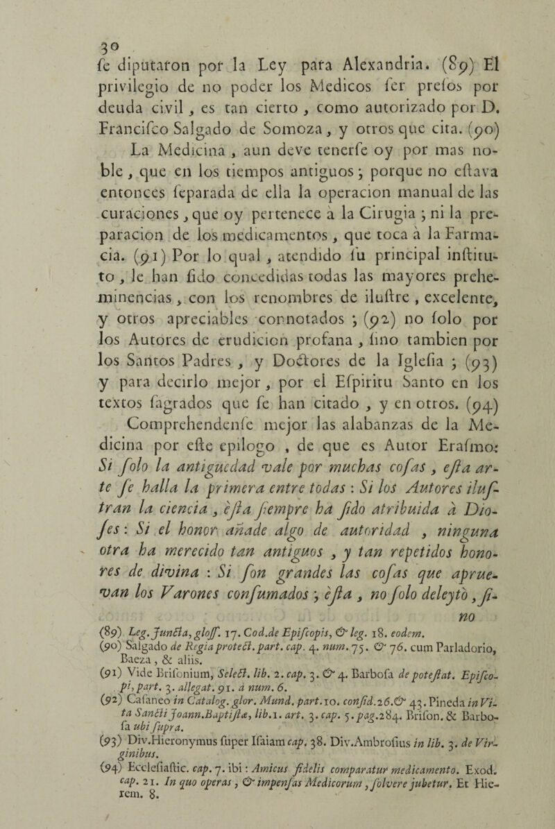 5° . fe diputaron por la Ley para Alejandría* (Sp) El privilegio de no poder los Médicos fer preíos por deuda civil , es tan cierto , como autorizado por D. Francifco Salgado de Somoza, y otros que cita, (po) La Medicina , aun deve tenerfe oy por mas no¬ ble , que en los tiempos antiguos3 porque no eftava entonces feparada de ella la operación manual de las curaciones , que oy pertenece a la Cirugia 3 ni la pre¬ paración de los medicamentos, que toca á la Farma¬ cia. (91) Por lo qual , atendido fu principal inftitu- to , le han íido concedidas todas las mayores prehe- minencias, con los renombres de iluftre , excelente, y otros apreciables -connotados 3 (92) no folo por los Autores de erudición profana , lino también por los Santos Padres , y Do&ores de la Iglefia 3 (93) y para decirlo mejor, por el Efpiritu Santo en los textos fagrados que fe han citado , y en otros. (94) Comprehendeníe mejor las alabanzas de la Me¬ dicina por eñe epilogo , de que es Autor Erafmo* Si folo la antigüedad vale por muchas cofas , ejtaar- te fe halla la primera entre todas : Si los Autores iluf tran la ciencia , ejla fernpre ha fido atribuida d Dio- fes: Si el honor añade algo de autoridad , ninguna otra ha merecido tan antiguos , y tan repetidos hono¬ res de divina : Si fon grandes las cofas que aprue- van los Varones confumados 3 ejla > no folo deleytb . . no (89) Leg.JunEla, gloJJ. 17. Cod.de Epifcopis, CE leg. 18. eodem. (90) Salgado de Regiaproteft. part. cap. 4. num. 75. O” 76. cum Parladorío, Baeza, & aliis. (91) Vide Brifonium, Sclefí. lib. 2. cap. 3. CE 4. Barbota depotejlat. Epifco- pi, part. 3. aílegat. 91. d num. 6. (92) Calaneo in Catalog. glor. Mund. part. 10. conJid.26.CE 43. Pineda in Vi¬ ta SanEliJoann.BaptiJla, lib. 1. art. 3. cap. 5.^.284, Bribón. & Barbo¬ ta ubi fupr a. (93) Div.Hieronymus tuper Itaiam cap. 38. Div.Ambrotius in lib. 3. de Vir- ginibus. (94) Eccleíiaític. cap. 7. ibi: Amicus fidetis comparatur* medicamento. Exod. caP* 21* In quo operas, CE impenjas Medicorurn ,folvere jubetur, Ec Hie¬ ren!. 8.