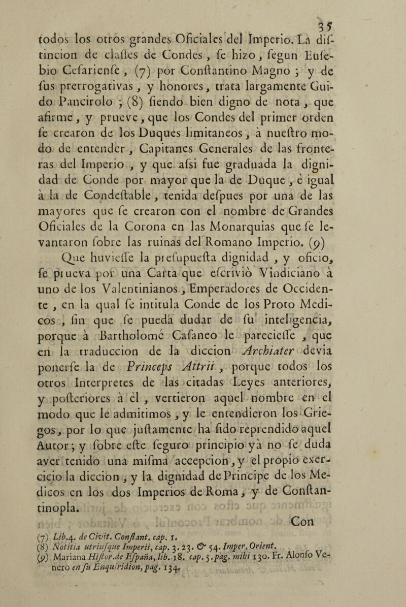 todos los otros grandes Oficiales del Imperio. La dis¬ tinción de clafles de Condes , fe hizo, fegun Eufe- bio Cefarienfe , (7) por Conftantino Magno ; y de fus prerrogativas, y honores, trata largamente Cui¬ do Pancirolo ; (8) fiendo bien digno de nota , que afirme, y prueve,que los Condes del primer orden fe crearon de los Duques limitáneos, á nueftro mo¬ do de entender , Capitanes Generales de las fronte¬ ras del Imperio , y que afsi fue graduada la digni¬ dad de Conde por mayor que la de Duque , é igual á la de Condeftabíe, tenida defpues por una de las mayores que fe crearon con el nombre de Grandes Oficiales de la Corona en las Monarquías que fe le¬ vantaron fobre las ruinas del Romano Imperio, (p) Que huvieíle la prefupuefta dignidad , y oficio, fe prueva por una Carta que eforivió Vindiciano á uno de los Valentinianos, Emperadores de Occiden¬ te , en la qual fe intitula Conde de los Proto Médi¬ cos , fin que fe pueda dudar de fu inteligencia, porque á Bartholomé Cafaneo le pareciefie , que en la traducción de la dicción Archiater devia ponerfe la de Princeps Attrii , porque todos los otros Interpretes de las citadas Leyes anteriores, y poíleriores á él , vertieron aquel nombre en el modo que le admitimos, y le entendieron los Grie¬ gos, por lo que juftamente ha fido reprendido aquel Autor; y fobre efte feguro principio ya no fe duda aver tenido una mifma accepcion,y el propio ejer¬ cicio la dicción , y la dignidad de Principe de los Mé¬ dicos en los dos Imperios de Roma, y de Conítan- tinopla. Con (7) Lib.4. deCivit. Conftant, cap. I, (8) Notitia utriufque Imperiiy cap. 3. 23. O 54. Imper. Orient. (9) Mariana Hijtvr.de Efpaña, lib.-jS* cap. 5.pag* mibi 130. Fr. Alonfo Ve-; ñero en fu Enquirídion, pag. 134,