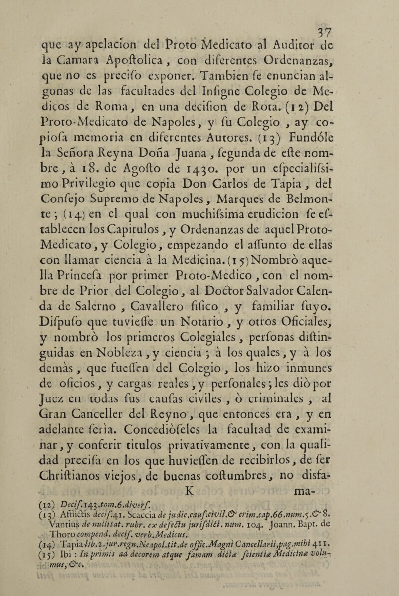 que ay apelación del Proto Medicato al Auditor de la Camara Apoftolica , con diferentes Ordenanzas, que no es precifo exponer. También fe enuncian al¬ gunas de las facultades del Infigne Colegio de Me- dicos de Roma, en una decifion de Rota. (12) Del Proto-Medicato de Ñapóles, y fu Colegio , ay co- piofa memoria en diferentes Autores. (13) Fundóle la Señora Reyna Doña Juana , fegunda de eíle nom¬ bre , á 18. de Agofto de 1430. por un efpecialifsi- mo Privilegio que copia Don Carlos de Tapia, del Confejo Supremo de Ñapóles, Marques de Belmon- te ; (14) en el qual con muchifsima erudición feef- tablecen los Capítulos, y Ordenanzas de aquel Proto- Medicato, y Colegio, empezando el aíTunto de ellas con llamar ciencia á la Medicina. (1 5) Nombró aque¬ lla Princefa por primer Proto-Medico , con el nom¬ bre de Prior del Colegio, al Doótor Salvador Calen¬ da de Salerno , Cavallero fifico , y familiar fuyo. Difpufo que tuvieífe un Notario , y otros Oficiales, y nombró los primeros Colegiales, perfonas diftin- guidas en Nobleza, y ciencia; á losquales,y a los demás, que fuellen del Colegio, los hizo inmunes de oficios, y cargas reales, y perfonales; les dio por Juez en todas fus caufas civiles , ó criminales , al Gran Canceller del Reyno, que entonces era , y en adelante feria. Concediófeles la facultad de exami¬ nar^ conferir títulos privativamente, con la quali- dad precifa en los que huvieífen de recibirlos, de fer Chriílianos viejos, de buenas coítumbres, no disfa- K ma- (12) Decif.i^.tom.ódiverf. (13) Afiliáis decif.qi. Scaccia de judie, cauf. civil crim.cap.66.num.^.& 8. Vantius de nullitat. rubr. ex defeflu jurifdiói. num. 104. Joann. Bapt. de Thoro compend. decif. verb.Medicus. (14) Ta^lib.2. jur.regn.Neapol.tit.de offic.Magni Cancellarii,pag.mibi 41 x. (15) Ibi : In primis ad decorem atque famurn di ¿lee fcientia Medicina voht- mus, &c.