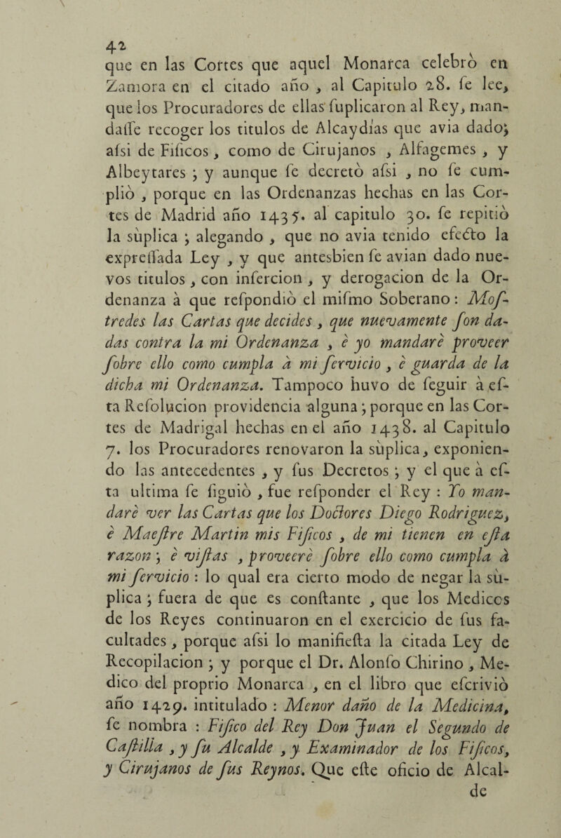 que en las Cortes que aquel Monarca celebro en Zamora en el citado año * al Capitulo 28. fe lee* que los Procuradores de ellas fuplicaron al Rey* man- datfe recoger los titulos de Alcaydias que avia dado; alsi de Filíeos* como de Cirujanos * Alfagemes * y Albeytares ; y aunque íe decretó afsi * no fe cum¬ plió * porque en las Ordenanzas hechas en las Cor¬ tes de Madrid año 1435. al capitulo 30. fe repitió la suplica ; alegando * que no avia tenido efedfo la expreliada Ley y y que antesbien fe avian dado nue¬ vos titulos * con infercion , y derogación de la Or¬ denanza á que refpondió el mifmo Soberano: Mof- t redes las Cartas que decides > que nuevamente fonda¬ das contra la mi Ordenanza y é yo mandare proveer fob re ello como cumpla a mi férvido y e guarda de la dicha mi Ordenanza. Tampoco huvo de feguir á ef- ta Refolucion providencia alguna; porque en las Cor¬ tes de Madrigal hechas en el año 1438. al Capitulo 7. los Procuradores renovaron la suplica* exponien¬ do 1 as antecedentes * y fus Decretos ; y el que a ef- ta ultima fe íiguió * fue refponder el Rey : To man¬ dare ver las Cartas que los Doclores Diego Rodríguez* e Maeftre Martin mis Pifíeos * de mi tienen en efla razón \ e vijlas y proveeré fohre ello como cumpla k mi férvido : lo qual era cierto modo de negar la su¬ plica ; fuera de que es confiante * que los Médicos de 1 os Reyes continuaron en el exercicio de fus fa¬ cultades * porque afsi lo manifiefia la citada Ley de Recopilación ; y porque el Dr* Alonfo Chirino * Me¬ dico del proprio Monarca * en el libro que eferivió año 1429. intitulado : Menor daño de la Medicina, fe nombra : Fifco del Rey Don fuan el Segundo de Cajlilla y y fu Alcalde y y Examinador de los Pifíeos, y Cirujanos de fus Reynos. Que efte oficio de Alcal¬ de