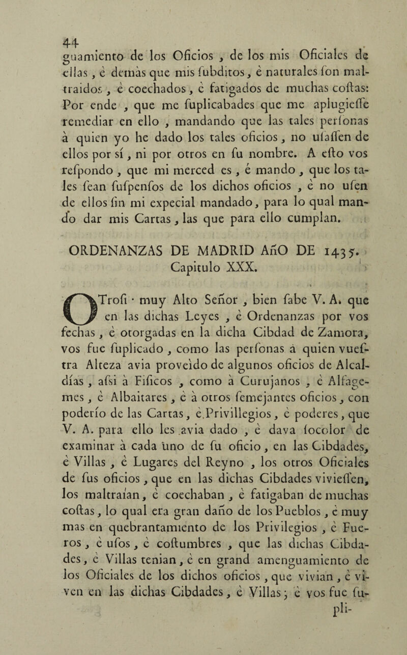 44 guarniente de los Oficios , de los mis Oficiales de días, é demás que mis fubditos, é naturales ion mal¬ traídos , é coechados, é fatigados de muchas coilas: Por ende , que me fuplicabades que me aplugieíTe remediar en ello , mandando que las tales períonas á quien yo he dado los tales oficios , no uiaííen de ellos por sí, ni por otros en fu nombre. A eílo vos refpondo , que mi merced es, é mando , que los ta¬ les fean fufpenfos de los dichos oficios , e no ufen de ellos íin mi expecial mandado, para lo qual man¬ do dar mis Cartas, las que para ello cumplan. ORDENANZAS DE MADRID AnO DE 1435. Capitulo XXX. 1 OTrofi • muy Alto Señor , bien fabe V. A* que en las dichas Leyes , é Ordenanzas por vos fechas, é otorgadas en la dicha Cibdad de Zamora, vos fue fuplicado , como las períonas á quien vuef- tra Alteza avia proveído de algunos oficios de Alcal¬ días , afsi á Fificos , como á Curujanos , é Alfage- mes, é Albaitares, é á otros femejantes oficios, con poderío de las Cartas, e.Privillegios, e poderes, que V. A. para ello les .avia dado , é dava íocolor de examinar á cada uno de fu oficio, en las Cibdades, é Villas , é Lugares del Reyno , los otros Oficiales de fus oficios, que en las dichas Cibdades vivieífen, los maltraían, é coechaban, é fatigaban de muchas coilas, lo qual era gran daño de los Pueblos, ¿ muy mas en quebrantamiento de los Privilegios , c Fue¬ ros , é ufos, e coílumbres , que las dichas Cibda¬ des, e Villas tenian, é en grand amenguamiento de los Oficiales de los dichos oficios, que vivian, é vi¬ ven en las dichas Cibdades, e Villas* e vos fue fu-