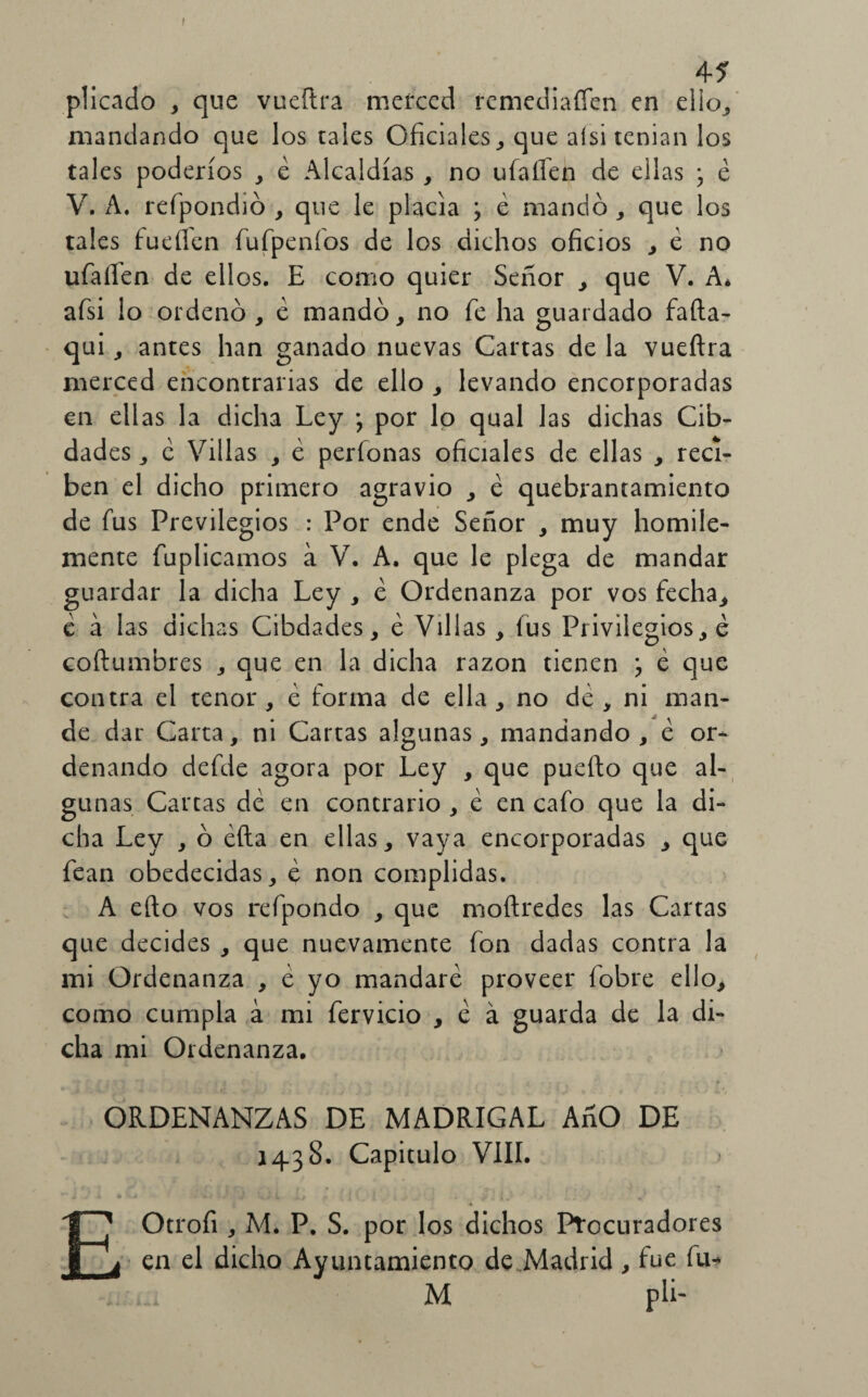 45 plicado , que vueftra merced remediafíen en ello., mandando que los tales Oficiales, que alsi tenían los tales poderíos , é Alcaldías , no ufaííen de ellas • é V. A. refpondió , que le placía ; é mandó , que los tales fucilen fufpeníos de los dichos oficios , e no ufalTen de ellos. E como quier Señor , que V. A* afsi lo ordenó , é mandó, no fe ha guardado fafta- qui, antes han ganado nuevas Cartas de la vueftra merced encontrarias de ello , levando encorporadas en ellas la dicha Ley *, por lo qual las dichas Cib- dades, e Villas , é perfonas oficiales de ellas , reci¬ ben el dicho primero agravio , é quebrantamiento de fus Previlegios : Por ende Señor , muy homile- mente fuplicamos á V. A. que le plega de mandar guardar la dicha Ley , é Ordenanza por vos fecha, e á las dichas Cibdades, é Villas , íus Privilegios, é coftumbres , que en la dicha razón tienen j é que contra el tenor , é forma de ella , no de , ni man¬ de dar Carta, ni Cartas algunas, mandando , é or¬ denando defde agora por Ley , que puedo que al¬ gunas Cartas dé en contrario , é en cafo que la di¬ cha Ley , ó éfta en ellas, vaya encorporadas , que fean obedecidas, é non complidas. A efto vos refpondo , que moftredes las Cartas que decides , que nuevamente fon dadas contra la mi Ordenanza , é yo mandaré proveer fobre ello, como cumpla á mi fervicio , é á guarda de la di¬ cha mi Ordenanza. ORDENANZAS DE MADRIGAL AnO DE 1438. Capitulo VIII. . * * • , ( t | r \ * . f . • é \ t' f \ » k ' 3^1 v - 7 EOtrofi , M. P. S. por los dichos Procuradores en el dicho Ayuntamiento de Madrid, fue fu- M pli- A