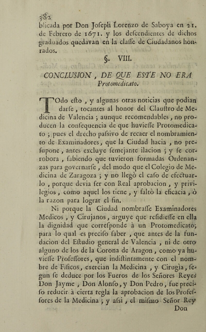 b’icada por Don Jofeph Lorenzo de Saboya en ai. de Febrero de 1671. y los defcendientes de dichos graduados quedavan en la claíTe de Ciudadanos hon¬ rados. §. VIII. . i O/i . i , ~ i d ■ 1 >,¿¿ ¿.i ¿U. C i CONCLUSION , DE QUE ES‘TE NO ERA Protomcdicato. r Í ^Odo eílo 3 y algunas otras noticias que podian J[ darfe , tocantes al honor del Clauftro de Me¬ dicina de Valencia ; aunque recomendables , no pro¬ ducen la confequencia de que huvieííe Protomedica- to j pues el drécho pafsivo de recaer el nombramien¬ to de Examinadores, que la Ciudad hacia , no pre- fupone, antes excluye femejante ilación y fe cor¬ robora , fabiendo que tuvieron formadas Ordenan¬ zas para governarfe , del modo que el Colegio de Me¬ dicina de Zaragoza ; y no llegó el cafo de efectuar¬ lo , porque devia fer con Real aprobación , y privi¬ legios, como aquel los tiene , y faltó la eficacia s 6 la razón para lograr el fin. Ni porque la Ciudad nombraüe Examinadores Médicos , y Cirujanos, arguye que refidiefie en ella la dignidad que correfponde á un Protomedicato; para lo qual es precifo faber , que antes de la fun¬ dación del Eftudio general de Valencia , ni de otro alguno de los de la Corona de Aragón , como ya hu-> vieíle ProfdTores, que indiílintamente con el nom¬ bre de Fificos, exercian la Medicina , y Cirugía, fe- gun fe deduce por los Fueros de los Señores Reyes Don Jayme , Don Alonfo,y Don Pedro, fueprecb fo reducir á cierta regla la aprobación de losProfef- fores de la Medicina j y afsi , el mifrno Señor Rey Don