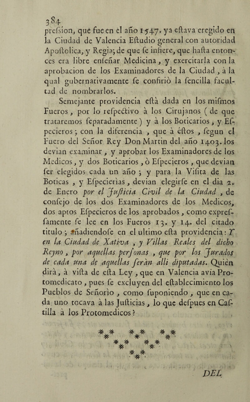 3 ^ 4* prefsion, que fue en el año 1547. ya eftava eregido en la Ciudad de Valencia Efludio general con autoridad Apoftolica, y Regia; de que fe infiere, que baila enton¬ ces era libre eníeliar Medicina, y exercitarla con la aprobación de los Examinadores de la Ciudad , á la qual gubernativamente fe confirió la fencilla facul¬ tad de nombrarlos. Semejante providencia efta dada en los mifmos Fueros , por lo refpecfivo a los Cirujanos ( de que trataremos feparadamcnte ) y á los Boticarios, y Ef- pecieros; con la diferencia , que á éftos , fegun el Fuero del Señor Rey Don Martin del año 1403. los devian examinar, y aprobar los Examinadores de los Médicos, y dos Boticarios, ó Efpecieros, que devian fer elegidos cada un año ; y para la Vifita de las Boticas , y Efpecierias, devian elegirfe en el dia 2. de Enero por el Jujlicia Civil de la Ciudad , de confejo de los dos Examinadores de los Médicos, dos aptos Efpecieros de los aprobados, como expref- famente fe lee en los Fueros 13. y 14. del citado titulo; sñadiendofe en el ultimo efta providencia: Y en la Ciudad de Xativa , y Villas Reales del dicho Reyno, por aquellas perjonas , que por los Jurados de cada una de aquellas feran allí diputadas. Quién dirá, a vida de efta Ley , que en Valencia avía Pro- tomedicato , pues fe excluyen del eftablecimiento los Pueblos de Señorío , como fuponiendo, que en ca¬ da uno tocava a las Jufticias, lo que defpues en Caf- tilla á los Protomedicos ? # # # # # # # • *** *#* ***■ DEL