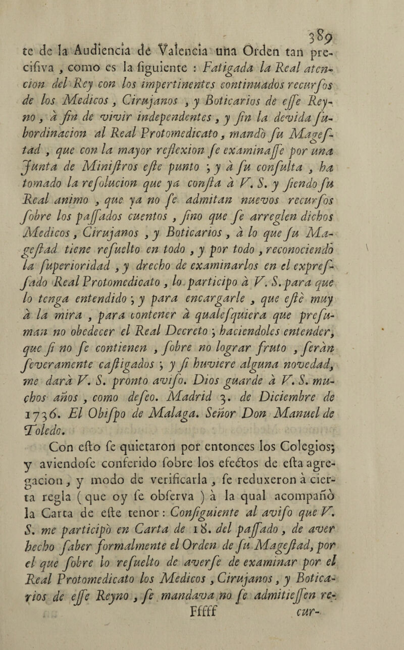 te de la Audiencia de Valencia una Orden tan pre- ciíiva , como es la íiguiente : Fatigada la Real aten- cton del Rey con los impertinentes continuados recurfos de los Médicos , Cirujanos , y Boticarios de ejfe Rey- no , a fin de vivir independentes , y fin la devida fu- bordinacion al Real Protomedicato s mando fu Magefi- tad , que con la mayor reflexión fe ex aminaffe por una Junta de Minijlros efie punto ; y a fu confulta , ha tomado la refolucion que ya confia a F. S. y fiendo fu Real animo y que ya no fe admitan nuevos recurfos fiobre los paffados cuentos ,fino que fe arreglen dichos Médicos y Cirujanos y y Boticarios , d lo que fu Ma- ge fiad tiene refuelto en todo y y por todo y reconociendo la fuperioridad y y drecho de examinarlos en el exprefi- fado Re al Protome dicato y lo participo d V. S.para que lo tenga entendido \ y para encargarle y que efte muy d la mira , para contener d qualefquiera que prefu¬ man no obedecer el Real Decreto ; haciéndoles entender, que fi no fe contienen , fiobre no lograr fruto , fieran feverámente cafiigados ; y fi huviere alguna novedady me dard V. S. pronto avifio. Dios guarde d F. S. mu¬ chos años y como defeo. Madrid 3. de Diciembre de 173 ó. El Obifipo de Malaga. Señor Don Manuel de Toledo. Con efto fe quietaron por entonces los Colegios; y aviendofe conferido fobre los efedtos de efta agre¬ gación, y modo de verificarla, fe reduxeron a cier¬ ta regla ( que oy fe obferva ) a la qual acompañó la Carta de efte tenor: Confíguiente al avifo que F. S. me participo en Carta de 18. del paffado, de aver hecho fiaber formalmente el Orden de fu Magefiad, por el que fiobre lo refuelto de averfie de examinar por el Real Protomedicato los Médicos , Cirujanos, y Botica¬ rios de ejfe Reyno , Je mandava no fe admitiejjen re- Fffff cur-