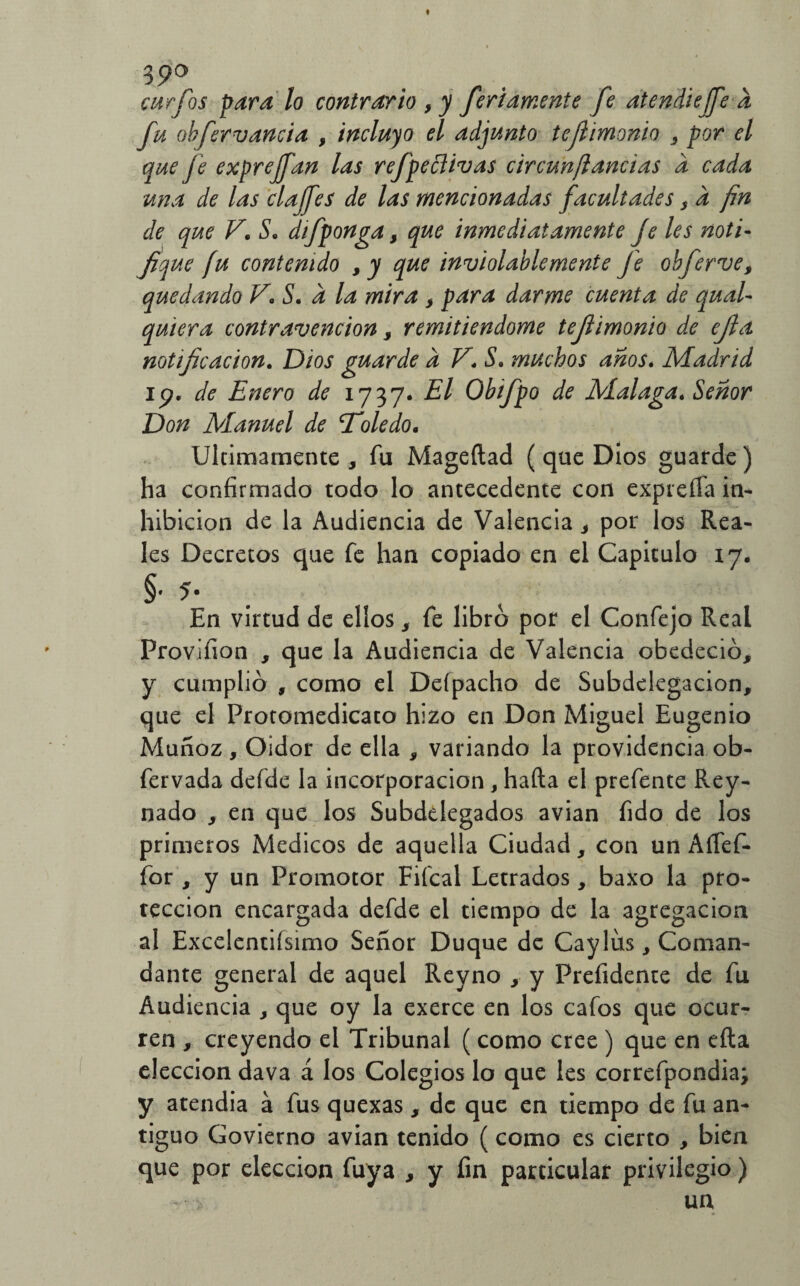 39a curios para lo contrario 3 y fcriamente fe atendiejfe a fu obfervancia , incluyo el adjunto tejí inionio , por el que je exprejfan las refpeflivas circunjlancias a cada una de las clajfes de las mencionadas facultades s a fin de que V. S. difponga, que inmediatamente Je les noti¬ fique fu contenido 9y que inviolablemente Je obferve, quedando V* S. a la mira , para darme cuenta de qual- quiera contravención , remitiéndome tefiimonio de efia notificación. Dios guarde a V. S. muchos anos. Madrid ip. de Enero de 1737. El Obifpo de Malaga. Señor Don Manuel de 'Toledo* Ultimamente , fu Mageftad ( que Dios guarde) ha confirmado todo lo antecedente con expieíía in¬ hibición de la Audiencia de Valencia , por los Rea¬ les Decretos que fe han copiado en el Capiculo 17. §• 5. En virtud de ellos, fe libro por el Confejo Real Provífion , que la Audiencia de Valencia obedeció, y cumplió , como el Defpacho de Subdelegacion, que el Protomedicato hizo en Don Miguel Eugenio Muñoz, Oidor de ella , variando la providencia ob- fervada defde la incorporación , hafta el prefente Rey- nado , en que los Subdelegados avian (ido de los primeros Médicos de aquella Ciudad, con un Aífef- for , y un Promotor Fifcal Letrados, baxo la pro¬ tección encargada defde el tiempo de la agregación al Excelentiísimo Señor Duque de Caylíis, Coman¬ dante general de aquel Reyno , y Prefidente de fu Audiencia , que oy la exerce en los cafos que ocur¬ ren , creyendo el Tribunal ( como cree ) que en eíla elección dava á los Colegios lo que les correfpondia; y atendía á fus quexas, de que en tiempo de fu an¬ tiguo Govierno avian tenido (como es cierto , bien que por elección fuya , y fin particular privilegio) > un