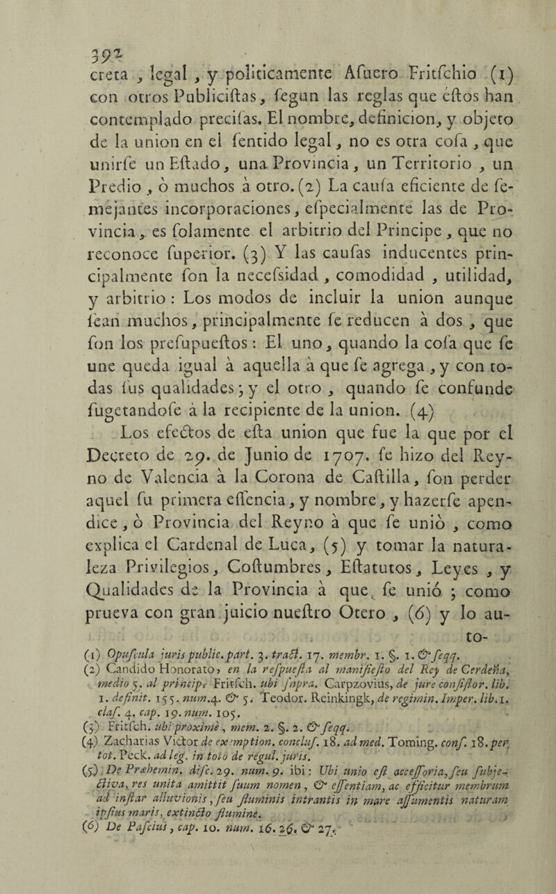 39* creta , legal , y politicamente Afuero Fritfchio (i) con otros Publiciftas, fegun las reglas que éftos han contemplado precifas. El nombre* definición, y objeto de la unión en el íentido legal, no es otra cofa * que unirfe unEftado, una Provincia, un Territorio , un Predio , ó machos a otro. (2) La caufa eficiente de fe- me jantes incorporaciones , efpecialmente las de Pro¬ vincia * es fojamente el arbitrio del Principe , que no reconoce fuperior. (3) Y las caufas inducentes prin¬ cipalmente fon la necefsidad , comodidad , utilidad, y arbitrio : Los modos de incluir la unión aunque lean muchos, principalmente íe reducen á dos , que fon los prefupueftos: El. uno, quando la cofa que fe une queda igual a aquella a que fe agrega , y con to¬ das fus qualidades; y el otro, quando fe confunde fugetandofe á la recipiente de la unión. (4} Los efeótos de cita unión que fue la que por el Decreto de 29. de Junio de 1707. fe hizo del Rey- no de Valencia a la Corona de Cartilla, fon perder aquel fu primera eflencia, y nombre, y hazerfe apén¬ dice , ó Provincia del Reyno a que fe unió , corno explica el Cardenal de Lúea, (5) y tomar la natura¬ leza Privilegios, Coftumbres, Eftatutos, Leyes , y Qualidades de la Provincia a que fe unió ; como prueva con gran juicio nueílro Otero , (6) y lo au- to- (1) Opufaih jurispublic. parí. 3. tratt. 17. membr. 1. §. 1. &feqq. (2) Candido Honorato? en la refpuejía al manifiefto del Rey de Cerdena, medio 5. al primips Fritfch. ubi fnpra. Carpzovius, de jure confifor. lib. 1. definit. 155. num.^. & 5, Teodor. Reinkingk, de regimin. Imper. lib.i. claf. 4. cap. 19. num. 105. (3) Fritfch. ubi proxime , mem. 2. §. 2. & feqq. (4) Zacharias Victor de ex’mption. concluf. 18. ad tned. Toraing. conf 18.per tot. Peck. ad leg. in toco de regul. juris. (5) De Prabemin. dife. 29. num. 9. ibi: Ubi unió efi accefforia^feu fubje- ¿Uva, res unita amittit fuum nomen , & ejfentiam, ac effeitur membmm ad infiar aliuvionis ,feu fiuminis inir antis in ruare aJJumentis natnram ipfius maris, extinólo flumine.