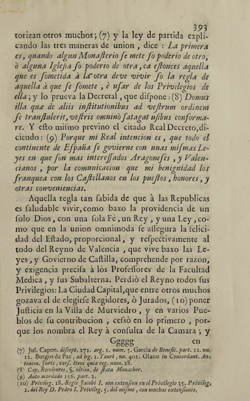 cando las tres maneras de unión , dice : La primera esy quando algún Monajlerio fe mete fo poderío de otro, o alguna Iglcfa fo poderío de otra, ca ejlonces aquella que es forne ti da a l¿f otra de ve vivir fo la regla de aquella a que fe fomete , e ufar de los Privilegios de ella ‘y y lo prueva la Decretal, que difpone : (8) Domus illa qu<£ de aliis inflitutionibus ad vejlrum ordinem fe tranjlulerityvefris omninbfatagat ufbus conforma¬ re. Y eílo rniínio previno el citado Real Decreto,dL ciendo: (9) Porque mi Real intención es , que todo el continente de Efpana fe govierne con unas mijmas Le¬ yes en que fon mas interejfados Aragonefes ,y Valen* danos , por la comunicación que mi benignidad los franquea con los Cajlellanos en los puejlos , honores , y otras conveniencias. Aquella regla tan fabida de que a las Repúblicas es faludable vivir, como baxo la providencia de un folo Dios, con una (ola Fe, un Rey , y una Ley, co¬ mo que en la unión omnímoda fe aíTegura la felici¬ dad del Eftado, proporcional, y refpeótivamente al todo del Reyno de Valencia , que vive baxo las Le¬ yes, y Govierno de Caítilla, comprehende por razón, y exigencia precifa á los Profesores' de la Facultad Medica, y fus Subalterna. Perdió el Reyno todos fus Privilegios: La Ciudad Capital,que entre otros muchos gozava el de eiegirfe Regidores, ó Jurados, ( io) poner Juft icia en la Villa de Murviedro , y en varios Pue¬ blos de fu contribución , cefsó en lo primero , por¬ que los nombra el Rey á confulta de la Camara ; y Ggggg . en (’j) ful. Capón, difeept. 272. arg. 1. num. 5. García de Benefic. part. 12. nu. 12. Burgos de Paz, ad leg. i.Tauri, nu. 401. Glano in Concordant. An~ tinom.Juris yverf. ítem quia reg. num. 28. ($T> Cap. Recalentes ,§.uítim. de Jiatu Monachor. (p) Auto acordado 156. part. 2. (10) Pr ivi leg. 18. Regis Jacob i I. con extenjon en el Privilegio 35. Privileg,4 i. del Rey D. Pedro l. Privileg. 5. del mifmo, con muchas extenfiones.