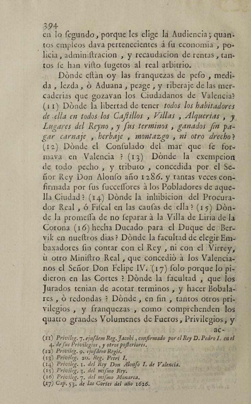 en io legando., porque les elige la Audiencia; quan- tos empleos dava pertenecientes á fu economía , po- licia, administración , y recaudación de rentas , tan* tos fe han vifto fugetos al real arbitrio. Dónde eftán oy las franquezas de pefo , medi¬ da , lezda , ó Aduana , peage , y riberaje de las mer¬ caderías que gozavan los Ciudadanos de Valencia-1 (11) Dónde la libertad de tener todos los habitadores de ■ ella en todos los Cajitilos , Villas , Alquerias , y Lugares del Reyno , y fus términos , ganados fm pa¬ gar carnaje , herbaje , montazgo , ni otro drecho > (12) Dónde el Confutado del mar que fe for- mava en Valencia ? (13) Dónde la exenipcion de todo pecho , y tributo , concedida por el Se¬ ñor Rey Don Alonfo año 1280. y tantas veces con¬ firmada por fus fucceífores a los Pobladores de aque¬ lla C rodad í (14) Dónde la inhibición del Procura¬ dor Real , ó Fifcal en las caufas de ella? (15) Dón¬ de la promeífa de no feparar á la Villa de Liria de la Corona (16) hecha Ducado para el Duque de Ber- vik en nueftros dias? Dónde la facultad de elegirEm- baxadores fin contar con el Rey , ni con el Virrey, u otro Miniftro Real, que concedió a los Valencia¬ nos el Señor Don Felipe IV. (17) folo porque lo pi¬ dieron en las Cortes ? Dónde la facultad , que los Jurados tenian de acotar términos, y hacer Bobala- res , ó redondas ? Dónde , en fin , tantos otros pri¬ vilegios , y franquezas , como compfchenden los quatro grandes Volúmenes de Fueros, Privilegios, y ac- (11) Privileg. 7. ejufdem Reg.Jacobi, confirmado por el Rey D. Pedro /« en el 4. de fus Privilegios , y otros pofieriores. (12) Privileg. 9. ejufdem Regis. (13) Privileg. 20. Reg. Petri I. (14) Privileg. ir del Rey Don Alonfo I. de Valencia. (15) Privileg. 3, del mifmo Rey. (16) Privileg. 7. del mifino Monarca. (17) Cap. 53. de las Cortes del año 1626.
