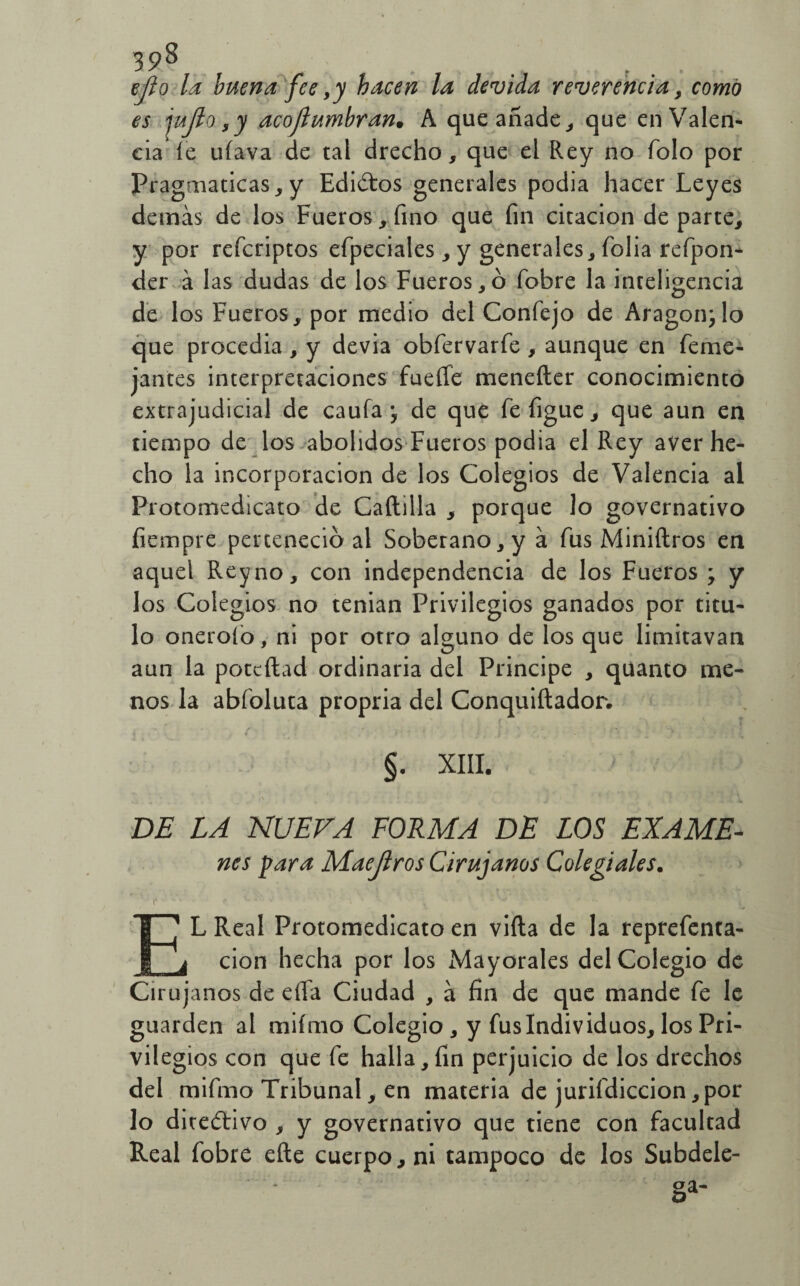 ejío la buena fee ,y hacen la devida reverencia , como es jujlo ,y acojlumbran• A que añade, que en Valen¬ cia le ufava de tal drecho, que el Rey no Tolo por Pragmáticas,y Ediótos generales podia hacer Leyes demás de los Fueros, fino que fin citación departe, y por refcriptos efpeciales, y generales, folia refpon- der á las dudas de los Fueros,ó fobre la inteligencia de los Fueros, por medio del Confejo de Aragón; lo que procedia , y devia obfervarfe , aunque en feme- jantes interpretaciones fueífe menefler conocimiento extrajudicial de caufa ; de que fefigue, que aun en tiempo de los abolidos Fueros podia el Rey aver he¬ cho la incorporación de los Colegios de Valencia al Protomedicato de Caílilla , porque lo governativo fiempre perteneció al Soberano, y á fus Miniílros en aquel Rey no, con independencia de los Fueros ; y los Colegios no tenian Privilegios ganados por titu¬ lo onerofo, ni por otro alguno de los que limitavan aun la potcftad ordinaria del Principe , quanto me¬ nos la abíoluta propria del Conquiftador. §. XIII. DE LA NUEVA FORMA DE LOS EXAME- nes para Maejlros Cirujanos Colegiales. C • i lív p.** •*' •• EL Real Protomedicato en viíla de la reprefenta- cion hecha por los Mayorales del Colegio de Cirujanos de eíTa Ciudad , á fin de que mande fe le guarden al mifmo Colegio, y fus Individuos, los Pri¬ vilegios con que fe halla,fin perjuicio de los drechos del mifmo Tribunal, en materia de jurifdiccion, por lo dicedtivo , y governativo que tiene con facultad Real fobre efte cuerpo, ni tampoco de los Subdele¬ ga-