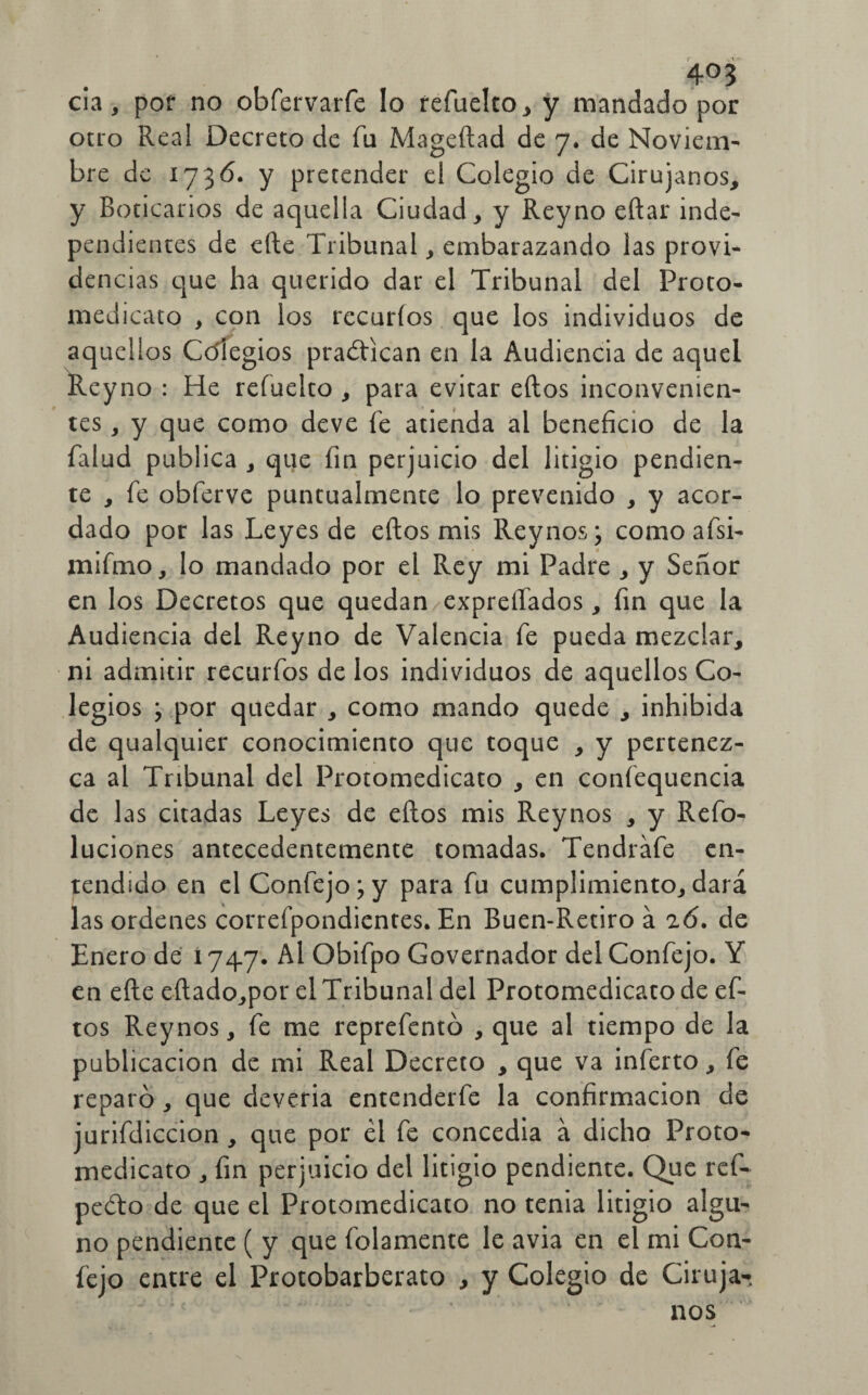 4°3 cia, por no obfervarfe lo refuelto, y mandado por otro Real Decreto de fu Mageftad de 7. de Noviem¬ bre de 1736. y pretender el Colegio de Cirujanos, y Boticarios de aquella Ciudad, y Rey no eftar inde¬ pendientes de efte Tribunal, embarazando las provi¬ dencias que ha querido dar el Tribunal del Proto- medicato , con los recurfos que los individuos de aquellos Cdfegios praétican en la Audiencia de aquel Reyno : He reíuelto , para evitar ellos inconvenien¬ tes , y que como deve fe atienda al beneficio de la falud publica , que fin perjuicio del litigio pendien¬ te , fe obferve puntualmente lo prevenido , y acor¬ dado por las Leyes de eftos mis Reynos; comoafsi- mifrno, lo mandado por el Rey mi Padre , y Señor en los Decretos que quedan expreífados, fin que la Audiencia del Reyno de Valencia fe pueda mezclar, ni admitir recurfos de los individuos de aquellos Co¬ legios ; por quedar , como mando quede , inhibida de qualquier conocimiento que toque , y pertenez¬ ca al Tribunal del Protomedicato , en confequencia de las citadas Leyes de eftos mis Reynos , y Refo- luciones antecedentemente tomadas. Tendráfe en¬ tendido en el Confejo;y para fu cumplimiento, dará las ordenes correfpondientes. En Buen-Retiro á 26. de Enero de 1747. Al Obifpo Governador del Confejo. Y en efte eftado,por el Tribunal del Protomedicato de ef¬ tos Reynos, fe me reprefento , que al tiempo de la publicación de mi Real Decreto , que va inferto, fe reparó, que deveria entenderfe la confirmación de jurifdiccion , que por él fe concedía á dicho Proto¬ medicato , fin perjuicio del litigio pendiente. Que ref- peéto de que el Protomedicato no tenia litigio algu¬ no pendiente ( y que Bolamente le avia en el mi Con¬ fejo entre el Protobarberato , y Colegio de Ciruja¬ nos