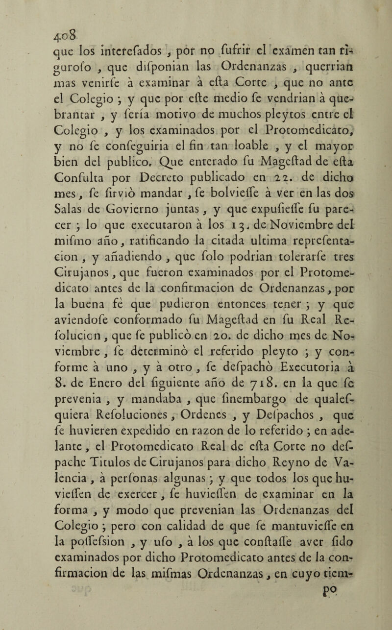 que los interefados , por no fufrir el examen tan rl- gurofo , que difponian las Ordenanzas , querrian mas venirle á examinar a efta Corte , que no ante el Colegio ; y que por efte medio fe vendrian á que¬ brantar , y feria motivo de muchos pleytos entre el Colegio , y los examinados por el Protomedicato, y no fe confeguiria el fin tan loable , y el mayor bien del publico. Que enterado fu Mageftad de efta Confuirá por Decreto publicado en 22. de dicho mes, fe íirvió mandar , fe bolvieífe á ver en las dos Salas de Govierno juntas, y que expufieífe fu pare¬ cer y lo que executaron á los i 3, de Noviembre del mifrno año, ratificando la citada ultima reprefenta- cion , y añadiendo , que folo podrian tolerarfe tres Cirujanos, que fueron examinados por el Protome- dicato antes de la confirmación de Ordenanzas, por la buena fe que pudieron entonces tener ; y que aviendofe conformado fu Mageftad en fu Real Re- folucion, que fe publicó en 20. de dicho mes de No¬ viembre , fe determinó el referido pleyro , y con¬ forme á uno , y a otro , fe defpachó Executoria á 8. de Enero del figuiente año de 718. en la que fe prevenia , y mandaba , que finembargo de qualef- quiera Refoluciones, Ordenes , y Deípachos , que fe huvieren expedido en razón de lo referido ; en ade¬ lante , el Protomedicato Real de efta Corte no des¬ pache Titulos de Cirujanos para dicho Reyno de Va¬ lencia , a perfonas algunas; y que todos los que hu- vieífen de exercer, fe huvieífen de examinar en la forma , y modo que prevenían las Ordenanzas del Colegio y pero con calidad de que fe mantuvieífe en la polfefsion , y ufo , á los que conftafle aver íido examinados por dicho Protomedicato antes de la con¬ firmación de las mifmas Ordenanzas, en cuyo tiem¬ po