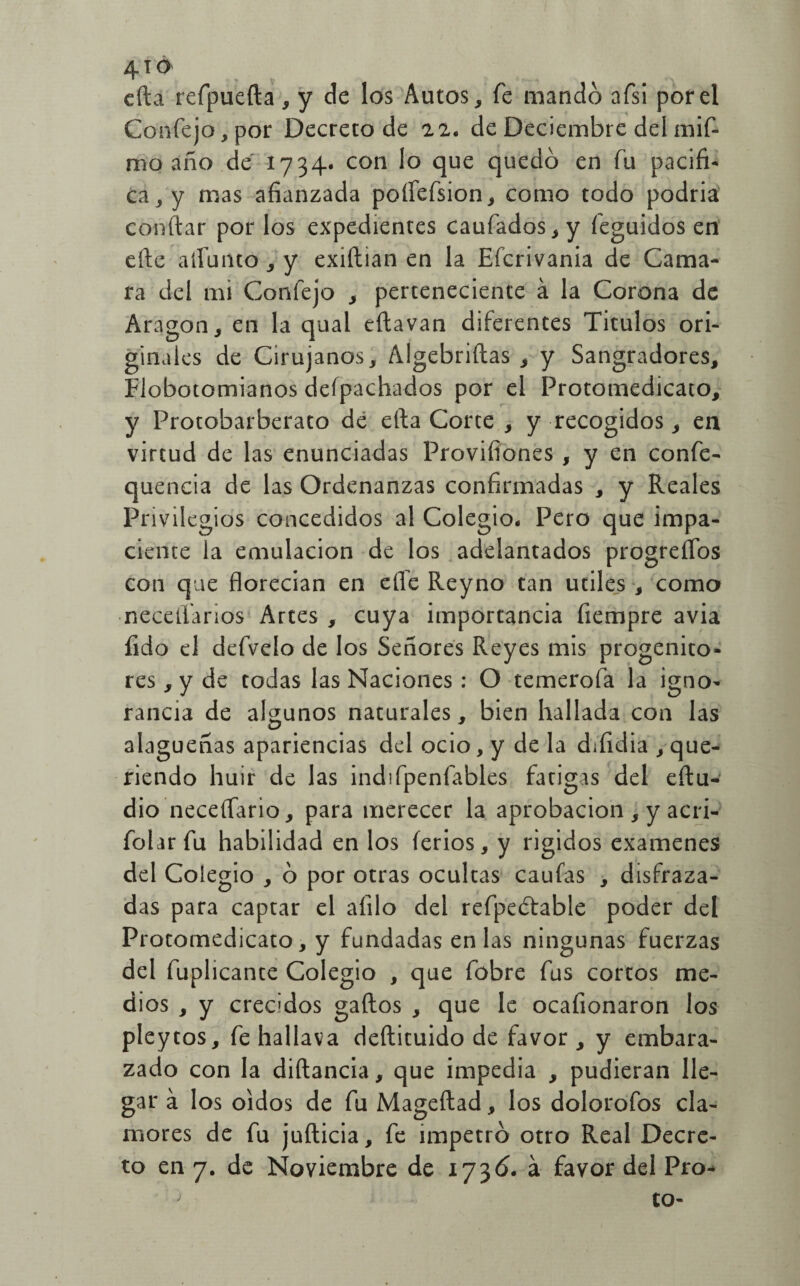 cfta refpuefta , y de los Autos, fe mando afsi por el Confejo,por Decreto de 22. de Deciembre del mif- mo año de 1734. con lo que quedó en fu pacifi¬ ca, y mas afianzada poflefsion, como todo podria confiar por los expedientes caufados,y íeguidos en efte admito, y exiftian en la Efcrivania de Cama- ra del mi Confejo , perteneciente á la Corona de Aragón, en la qual eftavan diferentes Títulos ori¬ ginales de Cirujanos, Algebriftas , y Sangradores, Flobotomianos deípachados por el Protomedicato, y Protobarberato dé efta Corte , y recogidos, en virtud de las enunciadas Provifiones , y en confe- quencia de las Ordenanzas confirmadas , y Reales Privilegios concedidos al Colegio. Pero que impa¬ ciente la emulación de los adelantados progreflos con que florecían en elle Reyno tan útiles , como neceílarios Artes , cuya importancia fiempre avia fido el defvelo de los Señores Reyes mis progenito» res, y de todas las Naciones : O temerofa la igno¬ rancia de algunos naturales, bien hallada con las alagueñas apariencias del ocio, y de la difidia que¬ riendo huir de las indifpenfables fatigas del eftu- dio neceífario, para merecer la aprobación , y acri- folarfu habilidad en los íerios, y rígidos examenes del Colegio , ó por otras ocultas caufas , disfraza¬ das para captar el afilo del refpeótable poder del Protomedicato, y fundadas en las ningunas fuerzas del fuplicante Colegio , que fobre fus cortos me¬ dios , y crecidos gaftos , que le ocafionaron los pleytos, fehallava deftituido de favor, y embara¬ zado con la difiancia, que impedia , pudieran lle¬ gar á los oidos de fu Mageftad, los dolorofos cla¬ mores de fu jufticia, fe impetró otro Real Decre¬ to en 7. de Noviembre de 173ó. á favor del Pro- to-