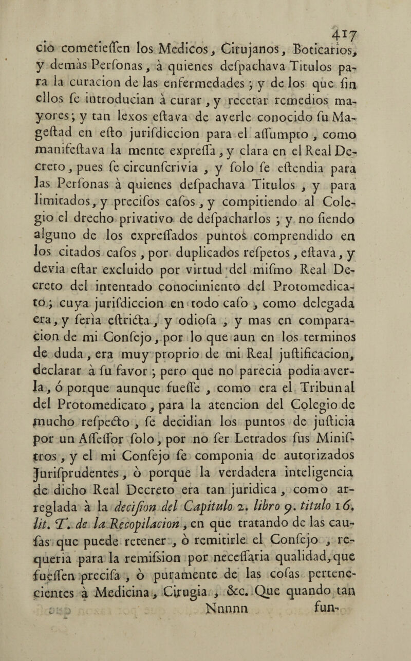 ' . .. . 4*7 cío cometieren los Médicos, Cirujanos, Boticarios, y demás Perfonas, á quienes defpachava Títulos pa- ra la curación de las enfermedades; y de los que fin ellos fe introducían ácurar,y recetar remedios ma¬ yores; y tan lexos eftava de averie conocido fu Ma- geftad en eíto jurifdiccion para el aífumpto , como manifeftava la mente expreSa, y clara en el Real De¬ creto, pues fe circunfcrivia , y folo fe eftendia para las Períonas á quienes defpachava Títulos , y para limitados, y precifos cafos, y compitiendo al Cole¬ gio el drecho privativo de defpacharlos ; y no Tiendo alguno de los expresados puntos, comprendido en los citados cafos, por duplicados refpetos, eftava, y devia eftar excluido por virtud del mifmo Real De¬ creto del intentado conocimiento del Protomedica- to; cuya jurifdiccion en todo cafo , como delegada era, y feria eílrióta, y odiofa , y mas en compara¬ ción de mi Confejo, por lo que aun en los términos de duda, era muy proprio de mi Real juftificacion, declarar á fu favor ; pero que no parecía podía aver¬ ia, ó porque aunque fueffe , como era el Tribunal del Protomedicato, para la atención del Colegio de mucho refpe&o , fe decidían los puntos de jufticia por un AíTeífor folo, por no fer Letrados fus Minif- tros, y el mi Confejo fe componía de autorizados Jurifprudentes, ó porque la verdadera inteligencia de dicho Real Decreto era tan jurídica , como ar¬ reglada á la decíjton del Capitulo 2. libro 9. titulo 16. lit. T. de la Recopilación , en que tratando de las cau- fas que puede retener , ó remitirle el Confejo , re¬ quería para la remifsion por neceífaria qualidad,que fueífen precifa , ó puramente de las cofas pertene¬ cientes á Medicina, Cirugía , &c. Que quando tan c j . • j Nnnnn fun-