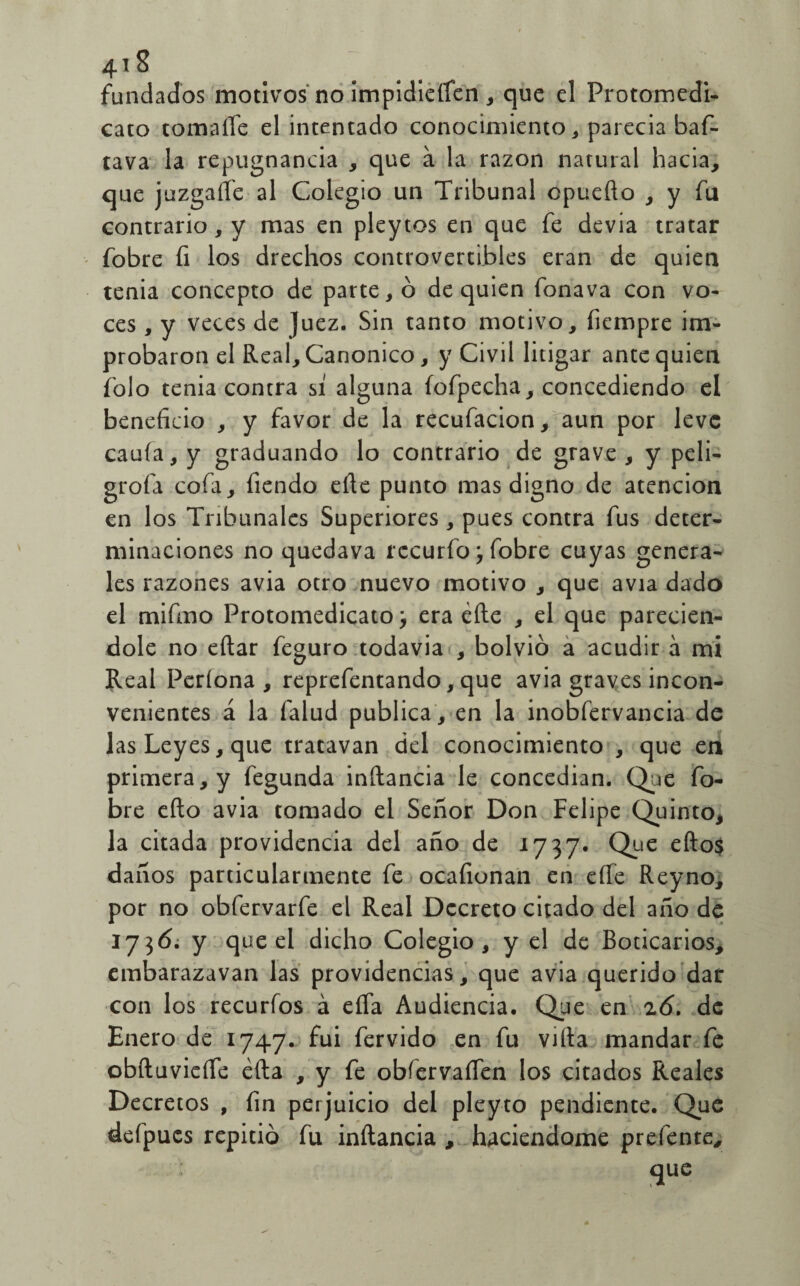 4i S fundados motivos no impidieren , que el Protomedi- cato tomarte el intentado conocimiento, parecia baf- tava la repugnancia , que á la razón natural hacia, que juzgarte al Colegio un Tribunal cpuefto , y fu contrario, y mas en pleytos en que fe devia tratar fobre fi los drechos controvertibles eran de quien tenia concepto de partero de quien fonava con vo¬ ces , y veces de Juez. Sin tanto motivo, fiempre im¬ probaron el Real, Canónico, y Civil litigar ante quien folo tenia contra sí alguna íofpecha, concediendo el beneficio , y favor de la recufacion ,[aun por leve cauía, y graduando lo contrario de grave, y peli- grofa cofa, fiendo erte punto mas digno de atención en los Tribunales Superiores, pues contra fus deter¬ minaciones no quedava rccurío j fobre cuyas genera¬ les razones avia otro nuevo motivo , que avia dado el mifmo Protomedicato} era efte , el que parecien- dole no eftar feguro todavía , bolvió a acudir á mi Real Períona , reprefentando,que avia graves incon¬ venientes á la falud publica, en la inobíervancia de las Leyes, que tratavan del conocimiento , que en primera, y fegunda inftancia le concedian. Que fo¬ bre eíto avia tomado el Señor Don Felipe Quinto, la citada providencia del año de 1737. Que eftos daños particularmente fe ocafionan en erte Reyno, por no obfervarfe el Real Decreto citado del año de 1736. y que el dicho Colegio, y el de Boticarios, embarazavan las providencias, que avia querido dat con los recuríos á efla Audiencia. Que en 26. de Enero de 1747. fui férvido en fu vifta mandar fe obftuvierte éíla , y fe obíervaífen los citados Reales Decretos , fin perjuicio del pleyto pendiente. Que defpucs repitió fu inftancia , haciéndome prefente, que