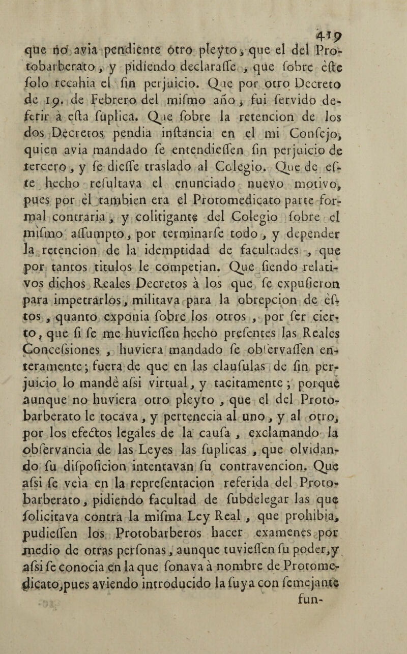 4*9 que no avia pendiente otro pleyto, que el del Pro- tobarberato , y pidiendo declararte , que fobre éfte folo recahia el fin perjuicio. Que por otro Decreto de ip. de Febrero del mifmo ario , fui férvido de¬ ferir á efta fuplicá* Que fobre la retención de los dos Decretos pendía inftancia en el mi Confejo, quien avia mandado fe entendieflen fin perjuicio de .tercero, y fe dieffe traslado al Colegio. Que de ef- te hecho refultava el enunciado nuevo motivo, pues por él también era el Protomedicato parte for¬ mal contraria , y colitigante del Colegio fobre el mifino afiumpto, por terminarfe todo, y depender la retención de la idemptidad de facultades , que por tantos titulos le competían. Que fiendo relati¬ vos dichos Reales Decretos á los que fe expufieron para impetrarlos, militava para la obrepción de ért tos , quanto exponía fobre los otros , por fcr cier¬ to, que fi fe me huvieífen hecho prefentes las Reales Concefsiones , huviera mandado fe obfervaflen en- teramente; fuera de que en las claufulas de fin per¬ juicio lo mandé afsi virtual, y tácitamente; porque aunque no huviera otro pleyto , que el del Proto- barberato le tocava, y pertenecía al uno, y al otro, por los efeótos legales de la caufa , exclamando la obfervancia de las Leyes las fuplicas , que olvidan¬ do fu difpoficion intentavan fu contravención. Que afsi fe veia en la reprefentacion referida del Proto^ barberato, pidiendo facultad de fubdelegar las que folicitava contra la mifma Ley Real , que prohibía, pudieífen los Protobarberos hacer examenes por medio de otras perfonas, aunque invierten fu poder,y afsi fe conocía en la que fonava á nombre de Protome- fjicatomues aviendo introducido la fuya con femejante fun-