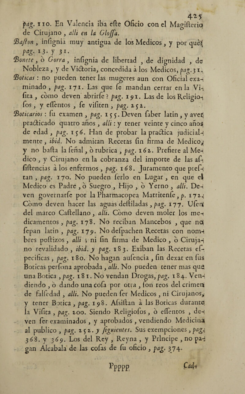 • » 4* JE jpag. no. En Valencia iba elle Oficio con el Magifleriq de Cirujano , alli en la Gloffa. Baflon , infignia muy antigua de los Médicos, y por qué?j pag. i 3. y 31. - ' Bonete , o Gorra , infignia de libertad , de dignidad , de Nobleza, y de Vitoria, concedida a los Médicos, pag. 3I*, Boticas : no pueden tener las mugercs aun con Oficial exa-i minado, pag. 171. Las que fe mandan cerrar en la Vi-< fita, como deven abrirfe ? pag. 191. Las de los Religio-j fos, y eílentos , fe vifiten , pag. z$z. Boticarios: fu examen , pag. 155. Deven faber latin , y avet¡ practicado quatro años, alli: y tener veinte y cinco años de edad, pag. i$6. Han de probar la practica judicial-? mente, ibid. No admitan Recetas fin firma de Medico,] y no baila la feñal, o rubrica , pag. 16z. Prefiere al Me^ dico , y Cirujano en la cobranza del importe de las afi- filien das a los enfermos, pag. i¿8. Juramento que pief-{ tan , pag. 170. No pueden ferio en Lugar , en que eí Medico es Padre ,0 Suegro , Hijo , o Yerno , alli. De-i ven governarfe por la Pharmacopea Matritenfe, p. 172.1 Como deven hacer las aguas deíliladas, pag. 177. Ufen' del marco Caílellano , alli. Como deven moler los men dicamentos, pag. 178. No reciban Mancebos , que no( fepan larin , pag. 179. No defpachen Recetas con nomi bres poíiizos, alli ; ni fin firma de Medico , o Ciruja-i no revalidado , ibid. y pag. 183. Exiban las Recetas ef- pecificas, pag. 180. No hagan aufencia , fin dexar en fus Boticas perfona aprobada, allí. No pueden tener mas que* una Botica , pag. 18 1. No vendan Drogas, pag. 184. Ven-i diendo , o dando una cofa por otra , fon reos del crimení de falfedad , alli. No pueden fer Médicos, ni Cirujanos^ y tener Botica, pag. 198. Afsiílan a las Boticas durante la Vifita , pag. zoo. Siendo Religiofos, o eífentos , den ven fer examinados , y aprobados , vendiendo Mediciné al publico, pag. 252 .y Jiguientes. Sus exempeiones, pagj 36 8. y 369. Los del Rey, Rey na , y Principe , no pa-¡ gan Alcabala de las cofas de fu oficio , pag. 374. Ppppp Cadn