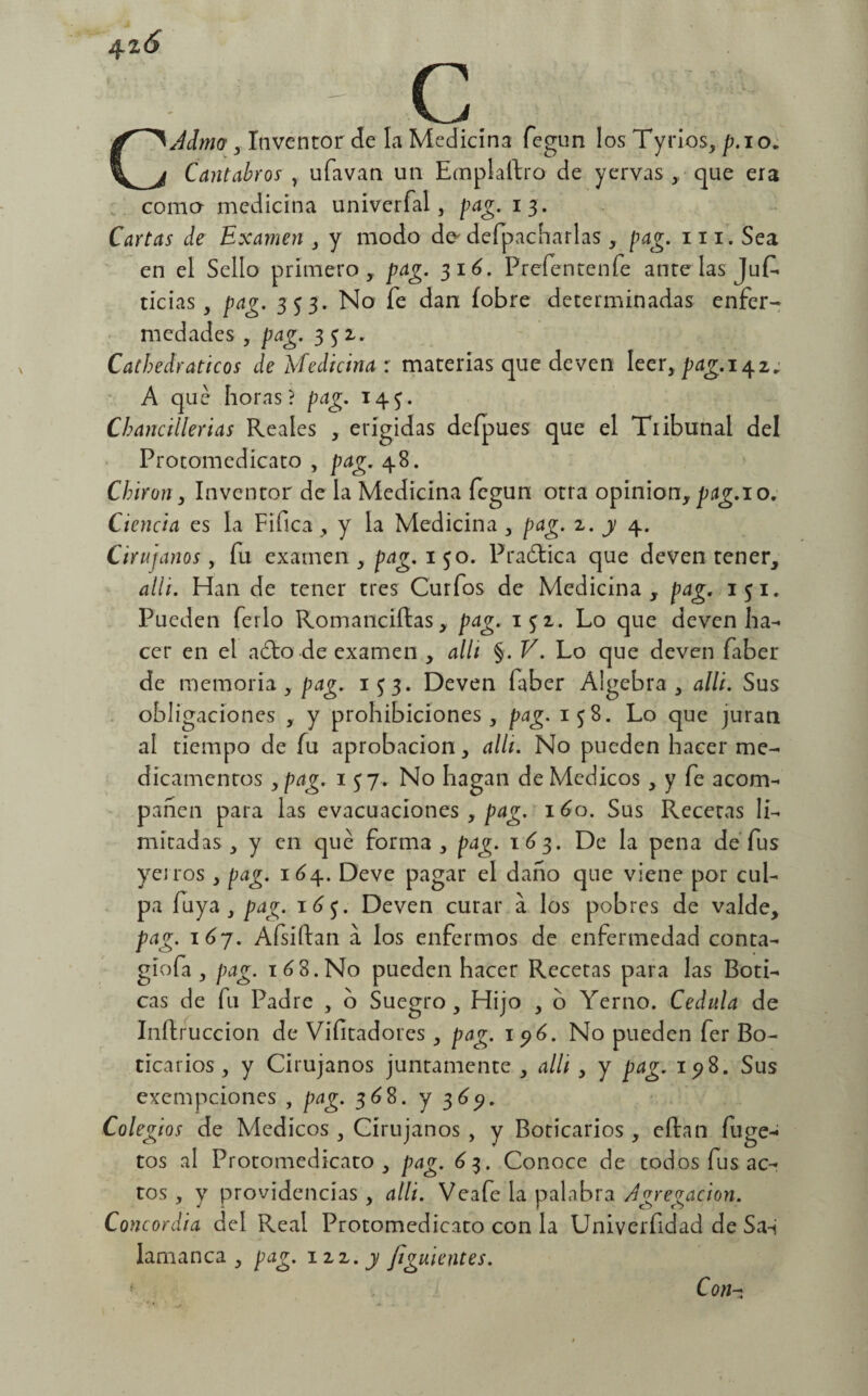 4 zá - c CJdmot, Inventor de la Medicina fegun los Tyrios, p. io. Cántabros , ufavan un Emplaftro de yervas , que era coma medicina univerfal, pag. 13. Cartas de Examen , y modo da defpacharlas , pag. m.Sea en el Sello primero, pag. 316. Prefentenfe ante las Juf. tícias, pag. 353. No fe dan íobre determinadas enfer¬ medades , pag. 352,. Cathedraticos de Medicina : materias que deven leer,pag.i^z; A que horas? pag. 145. Chancillerias Reales , erigidas deípues que el Tribunal del Protomedicato , pag. 48. Chivón, Inventor de la Medicina fegun otra opinión, pag.io. Ciencia es la Fifica, y la Medicina , pag. 2. j 4. Cirujanos, fu examen , pag. 1 50. Praótica que deven tener, alli. Han de tener tres Curfos de Medicina, pag. 151. Pueden ferio Romanciítas, pag. 151. Lo que deven ha- cer en el ado de examen , alli §. V. Lo que deven faber de memoria, pag. 1^3. Deven faber Algebra, alli. Sus obligaciones , y prohibiciones, pag. 158. Lo que juran al tiempo de fu aprobación, allí. No pueden hacer me¬ dicamentos y pag. 1 57. No hagan de Médicos, y fe acorné pahen para las evacuaciones , pag. 160. Sus Recetas li¬ mitadas, y en qué forma, pag. 1 63. De la pena de fus yeitos, pag. 164. Deve pagar el daño que viene por cul¬ pa fuya , pag. 16$. Deven curar a los pobres de valde, pag. \ 6j. Afsiftan a los enfermos de enfermedad conta- gíofa, pag. 168.No pueden hacer Recetas para las Boti¬ cas de fu Padre , 6 Suegro, Hijo , b Yerno. Cédula de Inftruccion de Visitadores , pag. 196. No pueden fer Bo¬ ticarios , y Cirujanos juntamente , alli , y pag. 198. Sus exempeiones , pag. 368. y 3651. Colegios de Médicos , Cirujanos , y Boticarios , eftan fuge- tos al Protomedicato, pag. 63. Conoce de todos fus ac¬ tos , y providencias , alli. Veafe la palabra Agregación. Concordia del Real Protomedicato con la Univerfidad de Sa-i lamanca , pag. izz.y Jiguientes. ' Con*