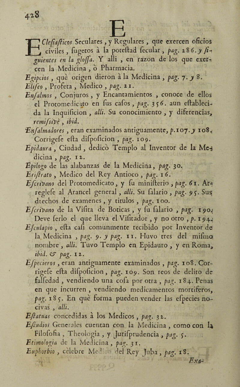 '4^8 T—* Jh EClefia/licos Seculares, y Regulares, que cxercen oficios civiles , fugetos a la poteftad fecular, pag. 28 6. y guientes en la glojfa. Y alli , en razón de los que exer-. cen la Medicina , o Pharmacia. Egipcios, qué origen dieron á la Medicina , pag. 7. y 8. Elifeo , Profeta , Medico , pag. 21. Enjalmas , Conjuros, y Encantamientos , conoce de ellos el Protomedicato en fus cafos , pag. 336. aun eftableci- da la Inquificion , alli. Su conocimiento , y diferencias, remifsitié , ibid. En/almadores , eran examinados antiguamente, p.ioy.y 10X4 Corrigefe efta difpoficion , pag. 109. Epidauva , Ciudad , dedico Templo al Inventor de la Me-$ dicina , pag. 1 2. Epilogo de las alabanzas de la Medicina, pag. 30. Erijlrato , Medico del Rey Antioco , pag. 16. Efcrhano del Protomedicato, y fu minifterio , pag. 61. Ar-* reglefe al Arancel general , alli. Su falario , pag. 9$. Sus dtechos de examenes, y títulos , pag. 100. Efcri'vano de la Vifita de Boticas , y fu falario , pag. i^o¿ Deve ferio el que lleva el Vifitador , y no otro , p. 194; EJculapio , efta cafi comunmente recibido por Inventor de la Medicina , pag. 9. y pag. 11. Huvo tres del mifmO nombre, alli. Tuvo Templo en Epidauro , y en Roma, ibid. i? pag. 11. Ejpederás, eran antiguamente examinados , pag. 108. Cor- rigefe efta difpoficion, pag. 109. Son reos de delito de falfedad , vendiendo una cofa por otra , pag. 184. Penas en que incurren , vendiendo medicamentos mortíferos, pag. 18$. En qué forma pueden vender las efpecies no¬ civas , alli. Eftatuas concedidas a los Médicos, pag. 32. Efiudios Generales cuentan con la Medicina , como con U Filofofia , Theología , y Jurifprudencia , pag. 5. Etimología de la Medicina , pag. 31. Euphorbio , célebre Medí ^el Rey Juba , pag. 18. Ex a-