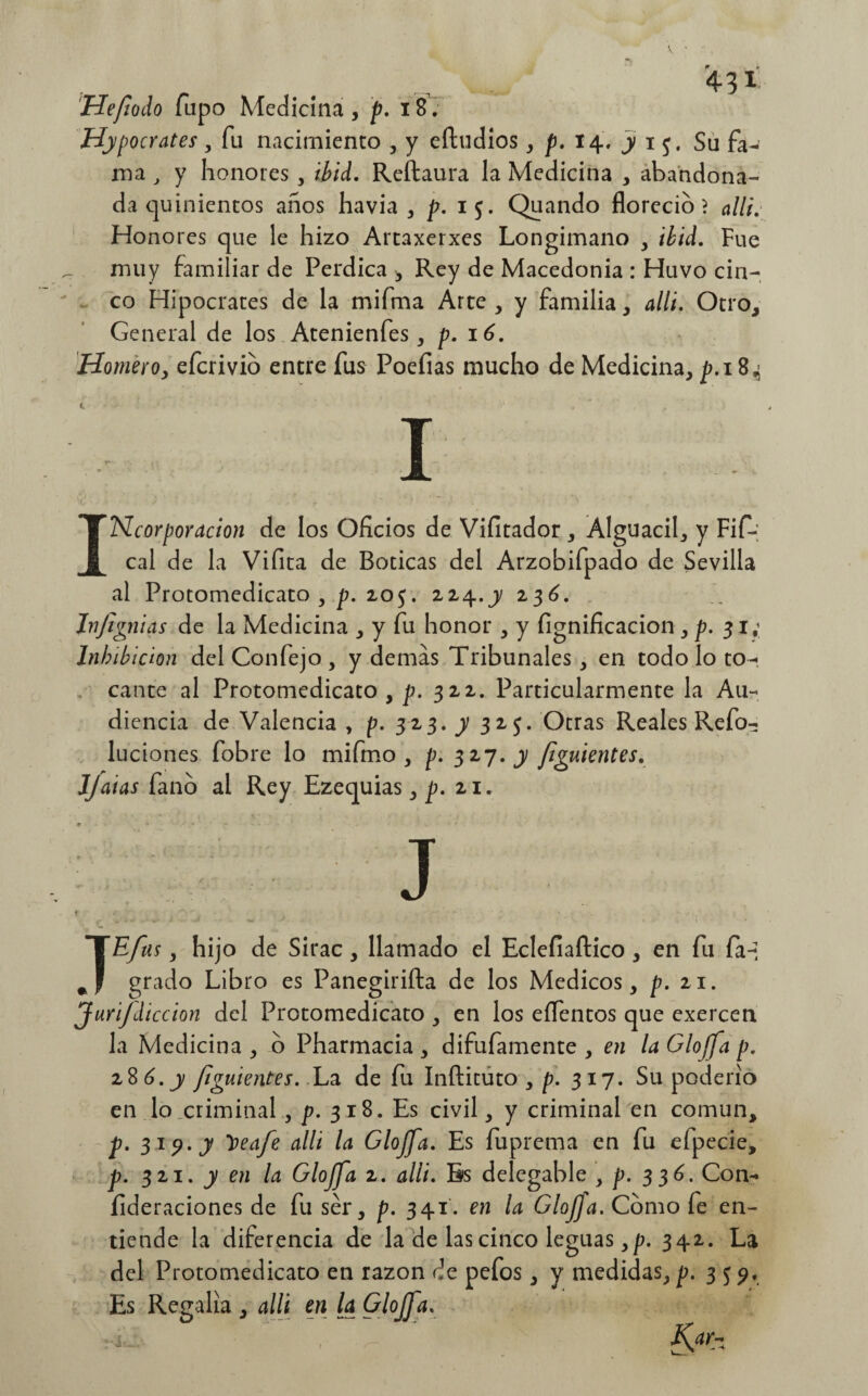 43* Hefodo Tupo Medicina , p. 18. Hipócrates, fu nacimiento , y eftudios , p. 14. y 1 Su fa^ ma , y honores , ibid. Reftaura la Medicina , abandona¬ da quinientos anos havia , p. 15. Quando floreció} allí. Honores que le hizo Artaxerxes Longimano , ibid. Fue muy familiar de Perdica * Rey de Macedonia : Huvo cin¬ co Hipócrates de la mifma Arte , y familia , allí. Otro, General de los Atenienfes, p. 16. Homero, eferivio entre fus Poeíias mucho de Medicina, p. 18,5 I INcorporacion de los Oficios de Vifitador, Alguacil, y Fif-; cal de la Vifita de Boticas del Arzobifpado de Sevilla al Protomedicato , p. 205. 224.y 236. Jnfignias de la Medicina , y fu honor , y fignificacion , p. 31, Inhibición del Confejo , y demas Tribunales, en todo lo to¬ cante al Protomedicato, p. 322. Particularmente la Au¬ diencia de Valencia , p. 323. y 325. Otras Reales Refo- luciones fobre lo mifmo , p. 327. y fluientes. JJaias fano al Rey Ezequias, p. 21. J * TE/us , hijo de Sirac, llamado el Eclefiaftico , en fu fa-i grado Libro es Panegirifta de los Médicos, p. 21. Juri/diccion del Protomedicato , en los eífentos que exercen la Medicina , o Pharmacia , difufamente , en la Gloffa p. 28 6. y figuíentes. La de fu Inftituto , p. 317. Su poderío en lo criminal, p. 318. Es civil, y criminal en común, p. 319. y loeafe alli la Glojfa. Es fuprema en fu efpecie, p. 321. y en la Gloffa 2. alli. Bs delegable , p. 336. Con- íideraciones de fu ser, p. 341. en la GloJJa. Como fe en¬ tiende la diferencia de la de las cinco leguas ,p. 342. La del Protomedicato en razón de pefos, y medidas, p. 3 5 9. Es Regalía , alli en la Glojfa.