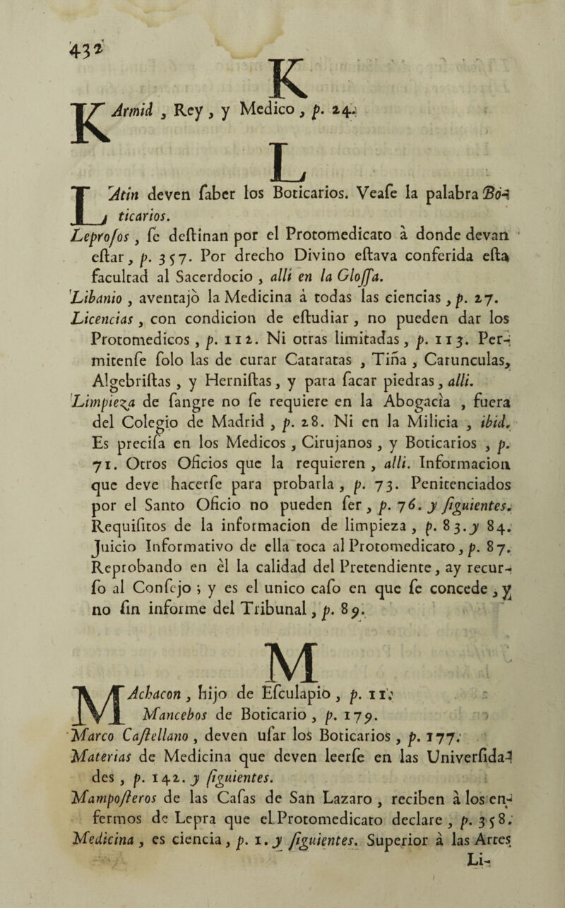 LAtin deven faber los Boticarios. Veafe la palabra ®o-i tic arios. Leprofos , fe deftínan por el Protomedicato a donde devan eftar, p. 357. Por drecho Divino eftava conferida eftai facultad al Sacerdocio , allí en la GloJJ'a. 'Libanio , aventajo la Medicina á todas las ciencias , p. 27. Licencias , con condición de eftudiar , no pueden dar los Protomedícos , p. 112. Ni otras limitadas, p. 113. Per-; mitenfe folo las de curar Cataratas , Tiña , Carúnculas, Algebrizas, y Herniftas, y para facar piedras, alli. Limpieza de fangre no fe requiere en la Abogacía , fuera del Colegio de Madrid y p. 28. Ni en la Milicia , ibid. Es precifa en los Médicos, Cirujanos, y Boticarios , p. 71. Otros Oficios que la requieren, alli. Información que deve hacerfe para probarla, p. 73. Penitenciados por el Santo Oficio no pueden fer , p. 76. y f¡guientes¿ Requifitos de la información de limpieza, p. 83.y 84; Juicio Informativo de ella toca al Protomedicato, p. 87. Reprobando en él la calidad del Pretendiente, ay recur-i fo al Confejo ; y es el único cafo en que fe concede , y no fin informe del Tribunal, p. 8^. M MAchacon , hijo de Efculapio , p. 11; Mancebos de Boticario, p. 179. Marco Caftellano , deven ufar los Boticarios , p. 177: Materias de Medicina que deven leerfe en las Univerfida^ des , p. 142. y fi'guíentes. Mampofteros de las Cafas de San Lazaro , reciben á los en-¡ ferinos de Lepra que el Protomedicato declare, p. 3 $ 8; Medicina , es ciencia, p. 1.y figuientes. Superior á las Artes Li-