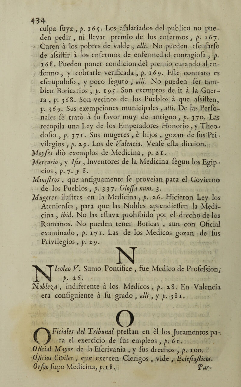 culpa fuya , p. 16$. Los afalariados del publico no pue¬ den pedir, ni llevar premio de los enfermos, p. i6j. Curen a los pobres de valde , allí. No pueden efe ufa ríe de afsiftir a los enfermos de enfermedad contagioía , p. 168. Pueden poner condición del premio curando al en¬ fermo , y cobrarle verificada,/?. 169. Effe contrato es eícrupulofo, y poco feguro , allí. No pueden fer tam¬ bién Boticarios , p. 19 5. Son exemptos de ir a la Guer¬ ra , p. 368. Son vecinos de los Pueblos a que afsiften, p. 369. Sus exempeiones municipales , allí. De las Perfo- nales fe trato á fu favor muy de antiguo, p. 370. Las recopila una Ley de los Emperadores Honorio, y Theo- dofio , p. 371. Sus mugeres , é hijos, gozan de fus Pri¬ vilegios , p. zp. Los de Valencia. Veafe ella dicción. Moyfes dio exemplos de Medicina, p. zi. Mercurio , y 1/is , Inventores de la Medicina fegun los Egip¬ cios , p. 7. j 8. Miniflros, que antiguamente fe proveían para el Govierno de los Pueblos, p. 337. Glojfa nurn* 3. Mugeres ilultres en la Medicina , p. z6. Hicieron Ley los Atcnienfes , para que las Nobles aprendieífen la Medi¬ cina , ibid. No las eftava prohibido por el drecho de los Romanos. No pueden tener Boticas , aun con Oficial examinado, p. 171. Las de los Médicos gozan de fus Privilegios , p. zp. N Nicolao V. Sumo Pontífice , fue Medico de Profefsion; p. z6. Nobleza , indiferente a los Médicos, p. 28. En Valencia era configuiente á fu grado, allí, y p. 3 81. O Oficiales del Tribunal preftan en el los Juramentos pa¬ ra el exercicio de fus empleos , p. 61. Oficial Mayor de la Efcrivanía , y fus drechos , p. roo. Oficios CiYiles , que exercen Clérigos , vide , Eclefia/licos. Orfeo fupo Medicina, p. 18, &ar*