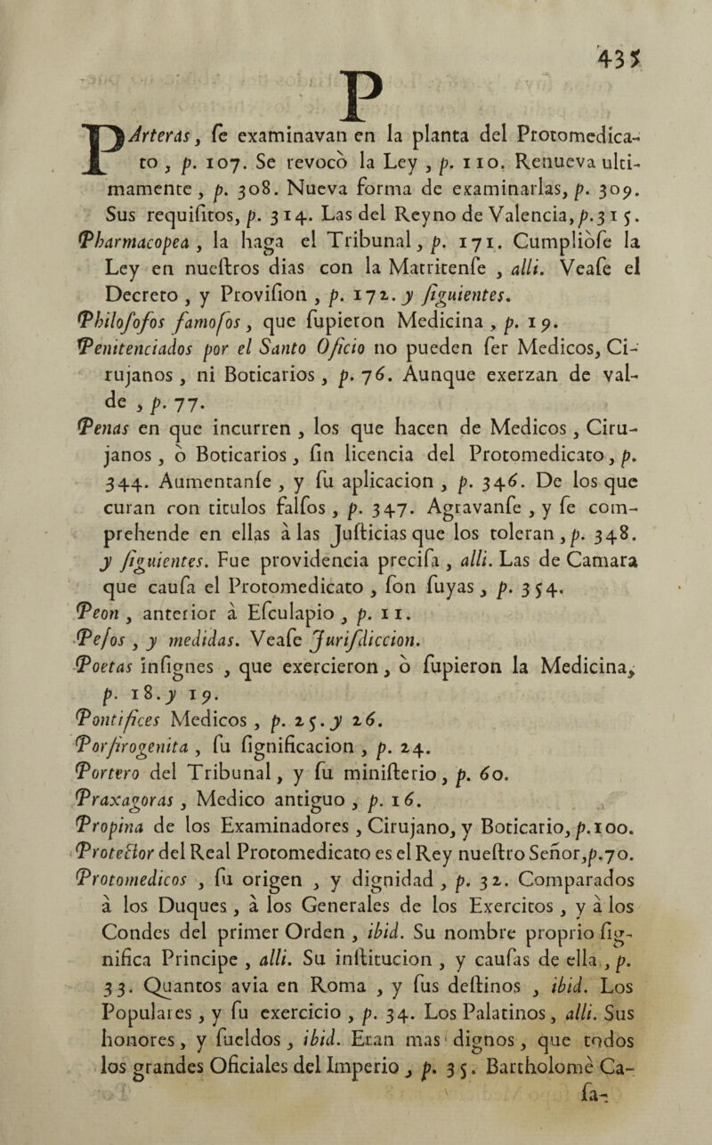 PArteras y Ce examinavan en la planta del Protomedica- to , p. 107. Se revoco la Ley , /?. 110. Renueva últi¬ mamente , p. 308. Nueva forma de examinarlas,/?. 309. Sus requifitos, /?. 3 14. Las del Reyno de Valencia,p.3 1 5. Pbarmacopea , la haga el Tribunal,/?. 171. Cumpliofe la Ley en nueftros dias con la Matritenfe , allí. Veafe el Decreto , y Provifion , /?. 172..y fignientes. Philofofos famo [os, que Tupieron Medicina, /?. 1?. Penitenciados por el Santo O/icio no pueden fer Médicos, Ci¬ rujanos , ni Boticarios, p. 76. Aunque exerzan de val- de , p. 77. Penas en que incurren , los que hacen de Médicos, Ciru¬ janos, o Boticarios, fin licencia del Protomedicato, p. 344. Aumentante , y fu aplicación , /?. 346. De los que curan con tirulos falfos , /?. 347. Agravanfe , y fe com- prehende en ellas alas Jufticias que los toleran,/?. 348. y finientes. Fue providencia precifa , alli. Las de Camara que caufa el Protomedicato , fon Tuyas, p. 354. Peón , anterior á Efculapio , /?. 11. Pefos , y medidas. Veafe Jurifdiccion. Poetas ínfignes , que exercieron, o Tupieron la Medicina> p. 18. y 19. Pontífices Médicos, p. i$.y 2.6. Porjirogenita , fu lignificación , p. 24. Portero del Tribunal, y fu minifterio, p. 60. Praxagoras, Medico antiguo , /?. 16. Propina de los Examinadores, Cirujano, y Boticario, /?. 100. Protector del Real Protomedicato es el Rey nueílro Señor,^.70. Protomedicos , fu origen , y dignidad, /?. 32. Comparados á los Duques , a los Generales de los Exercitos , y á los Condes del primer Orden , ib id. Su nombre proprio fig- nifica Principe , alli. Su infiitucion , y caufas de ella , p. 33. Quantos avia en Roma , y fus deftinos , ib id. Los Populares, y fu exercicio , /?. 34. Los Palatinos, alli. Sus honores, y fiieldos, ibid. Eran mas'dignos, que todos los grandes Oficiales del Imperio ¿ p. 35. Bartholomé Ca-